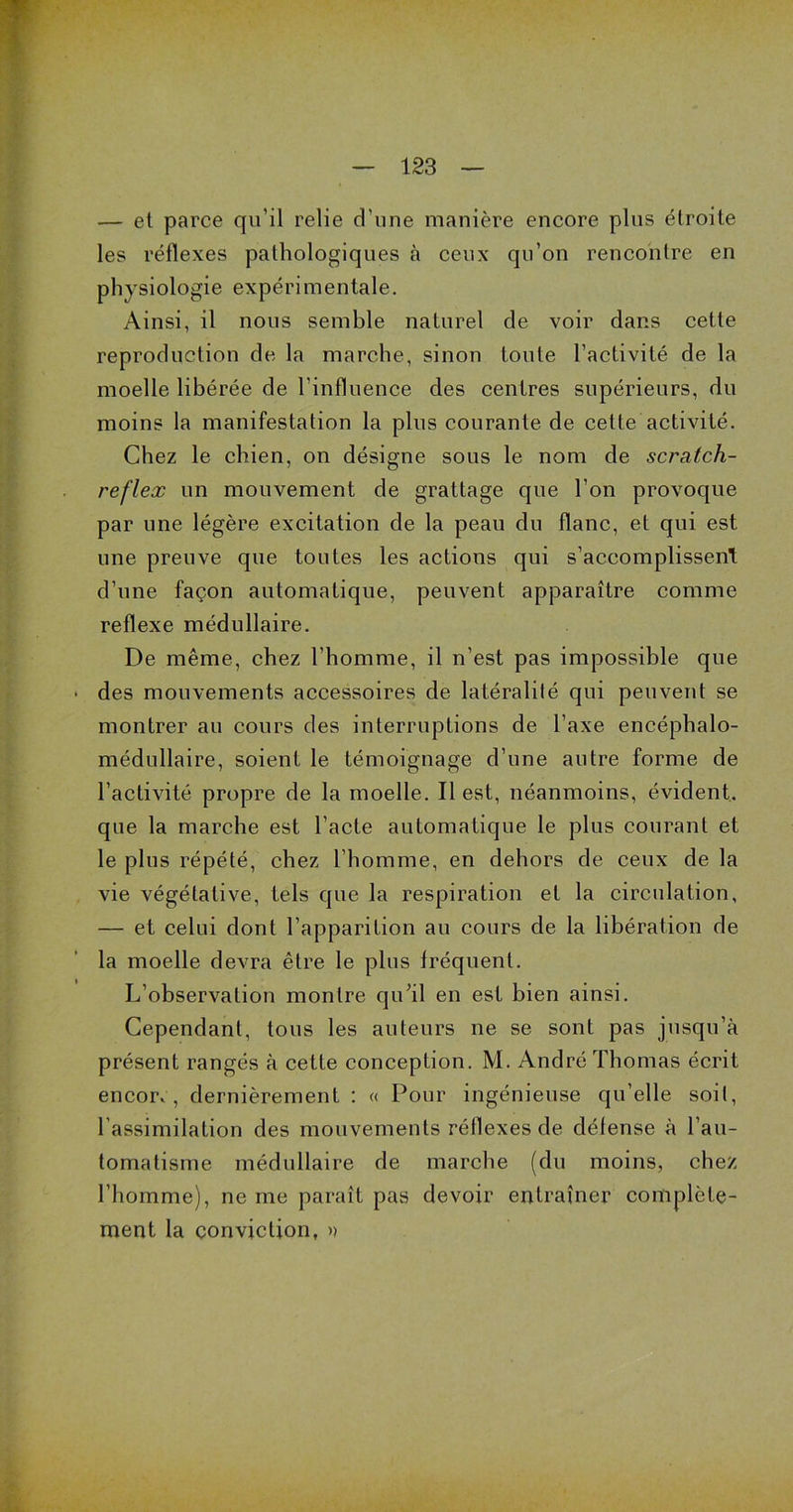 — et parce qu’il relie d’une manière encore plus étroite les réflexes pathologiques à ceux qu’on rencontre en physiologie expérimentale. Ainsi, il nous semble naturel de voir dans cette reproduction de la marche, sinon toute l’activité de la moelle libérée de l’influence des centres supérieurs, du moins la manifestation la plus courante de cette activité. Chez le chien, on désigne sous le nom de scratch- reflex un mouvement de grattage que l’on provoque par une légère excitation de la peau du flanc, et qui est une preuve que toutes les actions qui s’accomplissent d’une façon automatique, peuvent apparaître comme reflexe médullaire. De même, chez l’homme, il n’est pas impossible que • des mouvements accessoires de latéralité qui peuvent se montrer au cours des interruptions de l’axe encéphalo- médullaire, soient le témoignage d’une autre forme de l’activité propre de la moelle. Il est, néanmoins, évident, que la marche est l’acte automatique le plus courant et le plus répété, chez l’homme, en dehors de ceux de la vie végétative, tels que la respiration et la circulation, — et celui dont l’apparition au cours de la libération de la moelle devra être le plus fréquent. L’observation montre qu'il en est bien ainsi. Cependant, tous les auteurs ne se sont pas jusqu’à présent rangés à cette conception. M. André Thomas écrit encorv, dernièrement : « Pour ingénieuse qu’elle soit, l’assimilation des mouvements réflexes de défense à l’au- tomatisme médullaire de marche (du moins, chez l’homme), ne me paraît pas devoir entraîner complète- ment la conviction, »