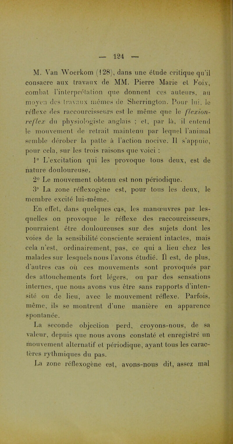 M. Van Woerkom ( 128), clans une élude critique qu'il consacre aux travaux de MM. Pierre Marie et Poix, combat l'interprétation que donnent ces auteurs, au moyen des travaux mêmes de Sherrington. Pour lui. le réflexe des raccourcisseurs est le même que le f/exion- reflex du physiologiste anglais ; et, par là, il entend le mouvement de retrait maintenu par lequel l’animal semble dérober la patte à l’action nocive. Il s’appuie, pour cela, sur les trois raisons que voici : 1° L'excitation qui les provoque tous deux, est de nature douloureuse. 2° Le mouvement obtenu est non périodique. 3° La zone réflexogène est, pour tous les deux, le membre excité lui-même. En effet, dans quelques cas, les manœuvres par les- quelles on provoque le réflexe des raccourcisseurs, pourraient être douloureuses sur des sujets donl les voies de la sensibilité consciente seraient intactes, mais cela n’est, ordinairement, pas, ce qui a lieu chez les malades sur lesquels nous l’avons étudié. Il est, de plus, d’autres cas oii ces mouvements sont provoqués par des attouchements fort légers, ou par des sensations internes, que nous avons vus être sans rapports d’inten- sité ou de lieu, avec le mouvement réflexe. Parfois, même, ils se montrent d’une manière en apparence sponta née. La seconde objection perd, croyons-nous, de sa valeur, depuis que nous avons constaté et enregistré un mouvement alternatif et périodique, ayant tous les carac- tères rythmiques du pas. La zone réllexogène est, avons-nous dit, assez mal