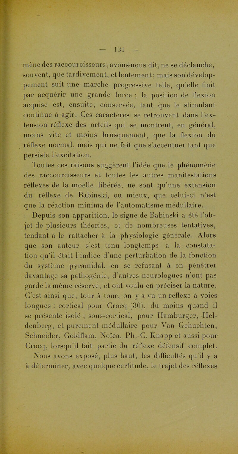 mène des raccourcisseurs, avons-nous dit, ne se déclanche, souvent, que tardivement, et lentement; mais son dévelop- pement suit une marche progressive telle, qu’elle finit par acquérir une grande force ; la position de flexion acquise est, ensuite, conservée, tant que le stimulant continue à agir. Ces caractères se retrouvent clans l’ex- tension réflexe des orteils qui se montrent, en général, moins vite et moins brusquement, que la flexion du réflexe normal, mais qui ne fait que s’accentuer tant que persiste l’excitation. Toutes ces raisons suggèrent l’idée que le phénomène des raccourcisseurs et toutes les autres manifestations réflexes de la moelle libérée, ne sont qu’une extension du réflexe de Babinski, ou mieux, que celui-ci n’est que la réaction minima de l’automatisme médullaire. Depuis son apparition, le signe de Babinski a été l’ob- jet de plusieurs théories, et de nombreuses tentatives, tendant à le rattacher à la physiologie générale. Alors que son auteur s’est tenu longtemps à la constata- tion qu’il était l’indice d’une perturbation de la fonction du système pyramidal, en se refusant à en pénétrer davantage sa pathogénie, d’autres neurologues n’ont pas gardé la même réserve, et ont voulu en préciser la nature. C’est ainsi que, tour à tour, on y a vu un réflexe à voies longues : cortical pour Crocq (30), du moins quand il se présente isolé ; sous-cortical, pour Hamburger, Idel- denberg, et purement médullaire pour Van Gehuchten, Schneider, Goldflam, Noïca, Ph.-C. Knapp et aussi pour Crocq, lorsqu’il fait partie du réflexe défensif complet. Nous avons exposé, plus haut, les difïicullés qu’il y a à déterminer, avec quelque certitude, le trajet des réflexes