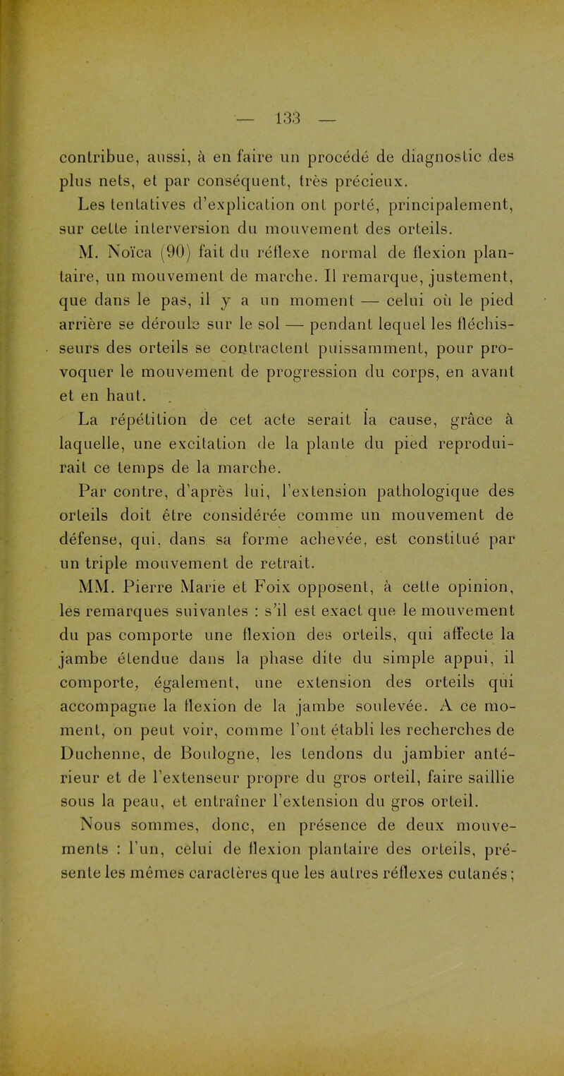 contribue, aussi, à en faire un procédé de diagnostic des plus nets, et par conséquent, très précieux. Les tentatives d’explication ont porté, principalement, sur cette interversion du mouvement des orteils. M. Noïca (90) fait du réflexe normal de flexion plan- taire, un mouvement de marche. Il remarque, justement, que dans le pas, il j a un moment — celui où le pied arrière se déroule sur le sol — pendant lequel les fléchis- seurs des orteils se contractent puissamment, pour pro- voquer le mouvement de progression du corps, en avant et en haut. La répétition de cet acte serait la cause, grâce à laquelle, une excitation de la plante du pied reprodui- rait ce temps de la marche. Par contre, d’après lui, l’extension pathologique des orteils doit être considérée comme un mouvement de défense, qui. dans sa forme achevée, est constitué par un triple mouvement de retrait. MM. Pierre Marie et Foix opposent, à cetle opinion, les remarques suivantes : s’il est exact que le mouvement du pas comporte une flexion des orteils, qui affecte la jambe étendue dans la phase dite du simple appui, il comporte, également, une extension des orteils qui accompagne la flexion de la jambe soulevée. A ce mo- ment, on peut voir, comme l’ont établi les recherches de Duchenne, de Boulogne, les tendons du jambier anté- rieur et de l’extenseur propre du gros orteil, faire saillie sous la peau, et entraîner l’extension du gros orteil. Nous sommes, donc, en présence de deux mouve- ments : l’un, celui de flexion plantaire des orteils, pré- sente les mêmes caractères que les autres réflexes cutanés ;
