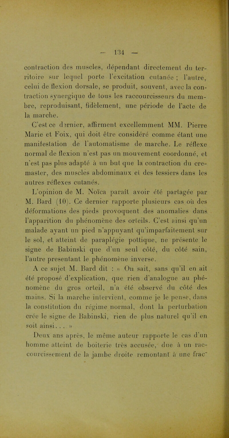 contraction des muscles, dépendant directement du ter- ritoire sur lequel porte l’excitation cutanée ; l’autre, celui de flexion dorsale, se produit, souvent, avec la con- traction synergique de tous les raccourcisseurs du mem- bre, reproduisant, fidèlement, une période de l’acte de la marche. C’est ce dernier, affirment excellemment MM. Pierre Marie et Foix, qui doit être considéré comme étant une manifestation de l'automatisme de marche. Le réflexe normal de flexion n'est pas un mouvement coordonné, et n’est pas plus adapté à un but que la contraction du cre- master, des muscles abdominaux et des fessiers dans les autres réflexes cutanés. L'opinion de M. Noïca paraît avoir été partagée par M. Lard (10). Ce dernier rapporte plusieurs cas où des déformations des pieds provoquent des anomalies dans l’apparition du phénomène des orteils. C’est ainsi qu’un malade ayant un pied n’appuyant qu’imparfaitement sur le sol, et atteint de paraplégie potlique, ne présente le signe de Babinski que d’un seul côté, du côté sain, l’autre présentant le phénomène inverse. A ce sujet M. Bard dit : « On sait, sans qu’il en ait été proposé d'explication, que rien d’analogue au phé- nomène du gros orteil, n’a été observé du côté des mains. Si la marche intervient, comme je le pense, dans la constitution du régime normal, dont la perturbation crée le signe de Babinski, rien de plus naturel qu'il en soit ainsi...» Deux ans après, le même auteur rapporte le cas d’un homme atteint de boiterie très accusée, due à un rac- courcissement de la jambe droite remontant à une frac