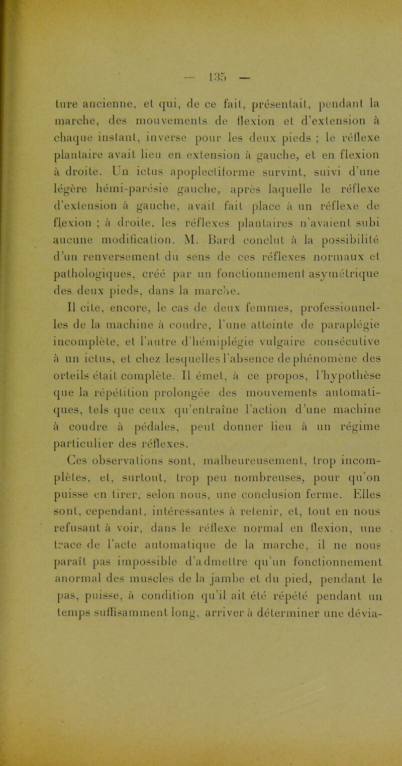 ture ancienne, el qui, de ce fait, présentait, pendant la marche, des mouvements de flexion et d’extension à chaque instant, inverse pour les deux pieds ; le réflexe plantaire avait lieu en extension à gauche, et en flexion à droite. Un ictus apoplecliforme survint, suivi d’une légère hémi-parésie gauche, après laquelle le réflexe d’extension à gauche, avait fait place à un réflexe de flexion ; à droite, les réflexes plantaires n’avaient subi aucune modification. M. Bard conclut à la possibilité d’un renversement du sens de ces réflexes normaux et pathologiques, créé par un fonctionnement asymétrique des deux pieds, dans la marche. Il cite, encore, le cas de deux femmes, professionnel- les de la machine à coudre, l’une atteinte de paraplégie incomplète, et l’autre d’hémiplégie vulgaire consécutive à un ictus, et chez lesquelles l’absence de phénomène des orteils était complète. Il émet, à ce propos, l’hypothèse que la répétition prolongée des mouvements automati- ques, tels que ceux qu’entraîne l’action d’une machine à coudre à pédales, peut donner lieu à un régime particulier des réflexes. Ces observations sont, malheureusement, trop incom- plètes, et, surtout, trop peu nombreuses, pour qu’on puisse en tirer, selon nous, une conclusion ferme. Elles sont, cependant, intéressantes à retenir, et, tout en nous refusant à voir, dans le réflexe normal en flexion, une trace de l'acte automatique de la marche, il ne nous paraît pas impossible d’admettre qu’un fonctionnement, anormal des muscles de la jambe et du pied, pendant le pas, puisse, à condition qu’il ait été répété pendant un temps suffisamment long, arrivera déterminer une dévia-