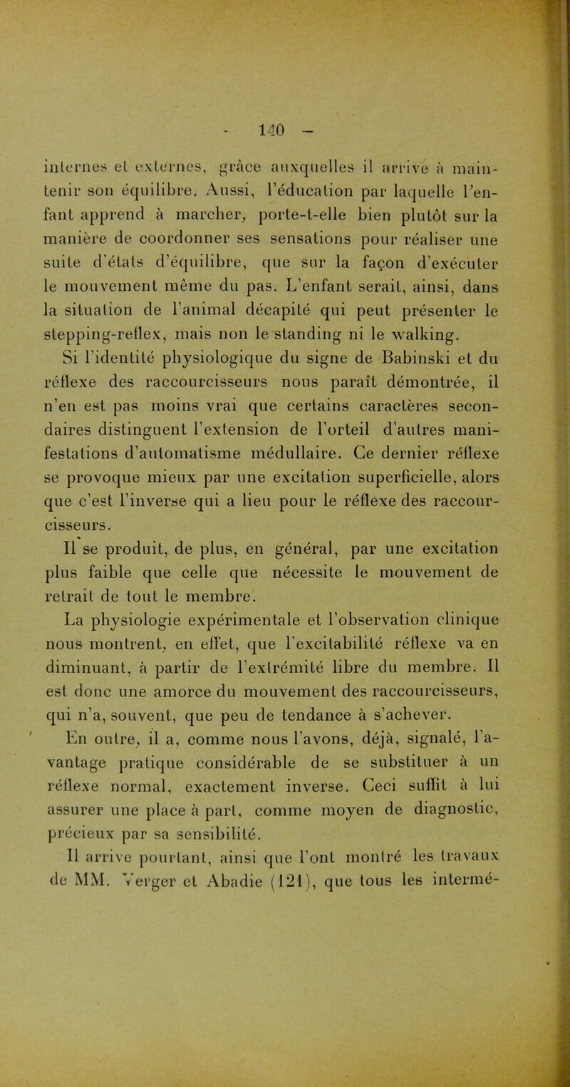 internes el externes, grâce auxquelles il arrive à main- tenir son équilibre. Aussi, l’éducation par laquelle l’en- fant apprend à marcher, porte-t-elle bien plutôt sur la manière de coordonner ses sensations pour réaliser une suite d’états d’équilibre, que sur la façon d’exécuter le mouvement même du pas. L’enfant serait, ainsi, dans la situation de l’animal décapité qui peut présenter le stepping-rellex, mais non le standing ni le walking. Si l’identité physiologique du signe de Babinski et du réflexe des raccourcisseurs nous paraît démontrée, il n’en est pas moins vrai que certains caractères secon- daires distinguent l’extension de l’orteil d’autres mani- festations d’automatisme médullaire. Ce dernier réflexe se provoque mieux par une excitation superficielle, alors que c’est l’inverse qui a lieu pour le réflexe des raccour- cisseurs. Il se produit, de plus, en général, par une excitation plus faible que celle que nécessite le mouvement de retrait de tout le membre. La physiologie expérimentale et l’observation clinique nous montrent, en eflèt, que l’excitabilité réflexe va en diminuant, à partir de l’extrémité libre du membre. Il est donc une amorce du mouvement des raccourcisseurs, qui n’a, souvent, que peu de tendance à s’achever. En outre, il a, comme nous l’avons, déjà, signalé, l’a- vantage pratique considérable de se substituer à un réflexe normal, exactement inverse. Ceci suffit à lui assurer une place à part, comme moyen de diagnostic, précieux par sa sensibilité. Il arrive pourtant, ainsi que l’ont montré les travaux de MM. Verger et Abadie (121), que tous les intermé-