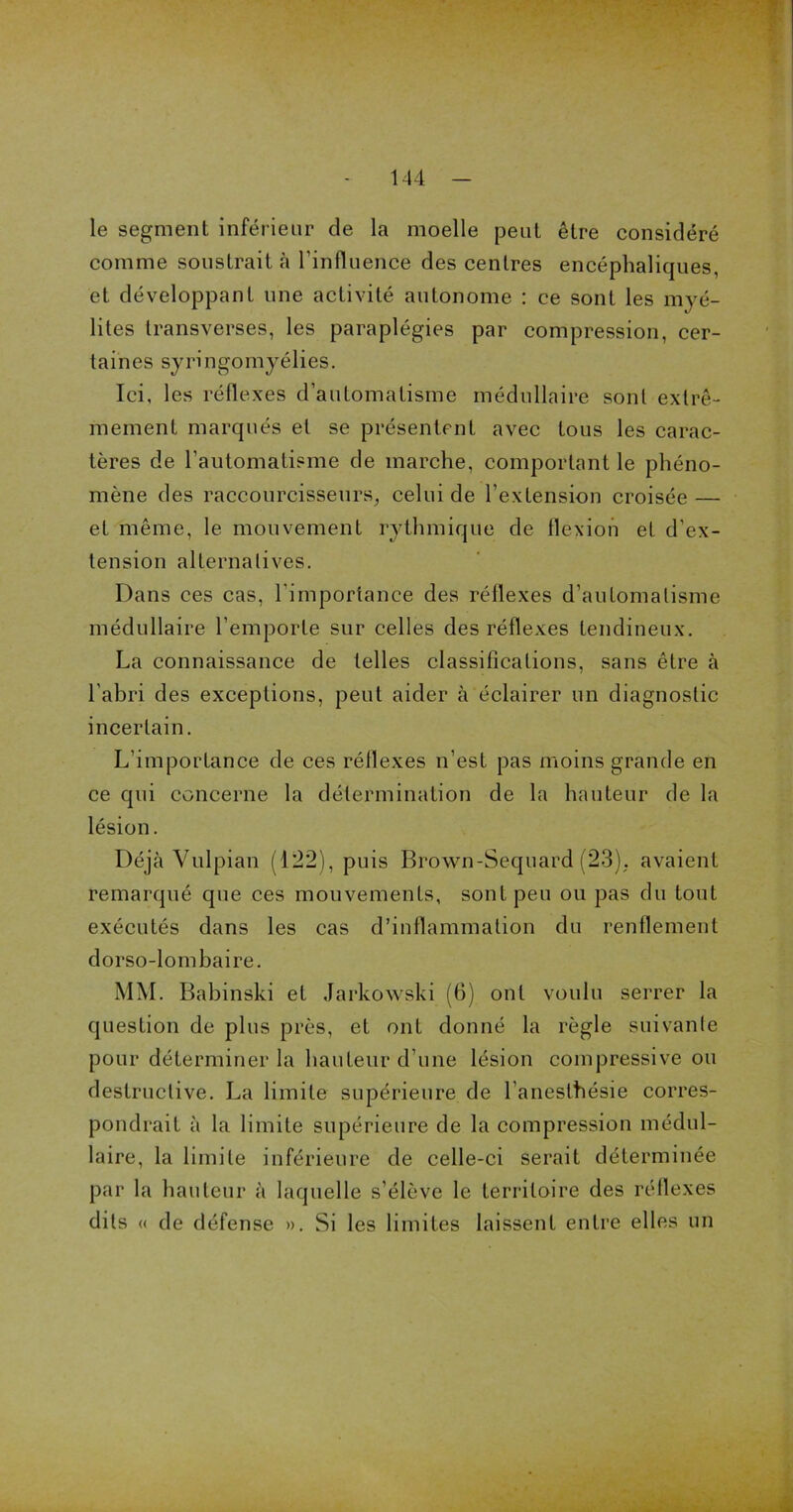 le segment inférieur de la moelle peut être considéré comme soustrait à l'influence des centres encéphaliques, et développant une activité autonome : ce sont les myé- lites transverses, les paraplégies par compression, cer- taines syringomyélies. Ici, les réflexes d’automatisme médullaire sont extrê- mement marqués et se présentent avec tous les carac- tères de l’automatisme de marche, comportant le phéno- mène des raccourcisseurs, celui de l’extension croisée — et même, le mouvement rythmique de flexion et d’ex- tension alternatives. Dans ces cas, l’importance des réflexes d’automatisme médullaire l’emporte sur celles des réflexes tendineux. La connaissance de telles classifications, sans être à l'abri des exceptions, peut aider à éclairer un diagnostic incertain. L’importance de ces réflexes n’est pas moins grande en ce qui concerne la détermination de la hauteur de la lésion. Déjà Vulpian (122), puis Brown-Sequard (23). avaient remarqué que ces mouvements, sont peu ou pas du tout exécutés dans les cas d’inflammation du renflement dorso-lombaire. MM. Babinski et Jarkowski (6) ont voulu serrer la question de plus près, et ont donné la règle suivante pour déterminer la hauteur d’une lésion compressive ou destructive. La limite supérieure de l’anesthésie corres- pondrait à la limite supérieure de la compression médul- laire, la limite inférieure de celle-ci serait déterminée par la hauteur à laquelle s’élève le territoire des réflexes dits « de défense ». Si les limites laissent entre elles un
