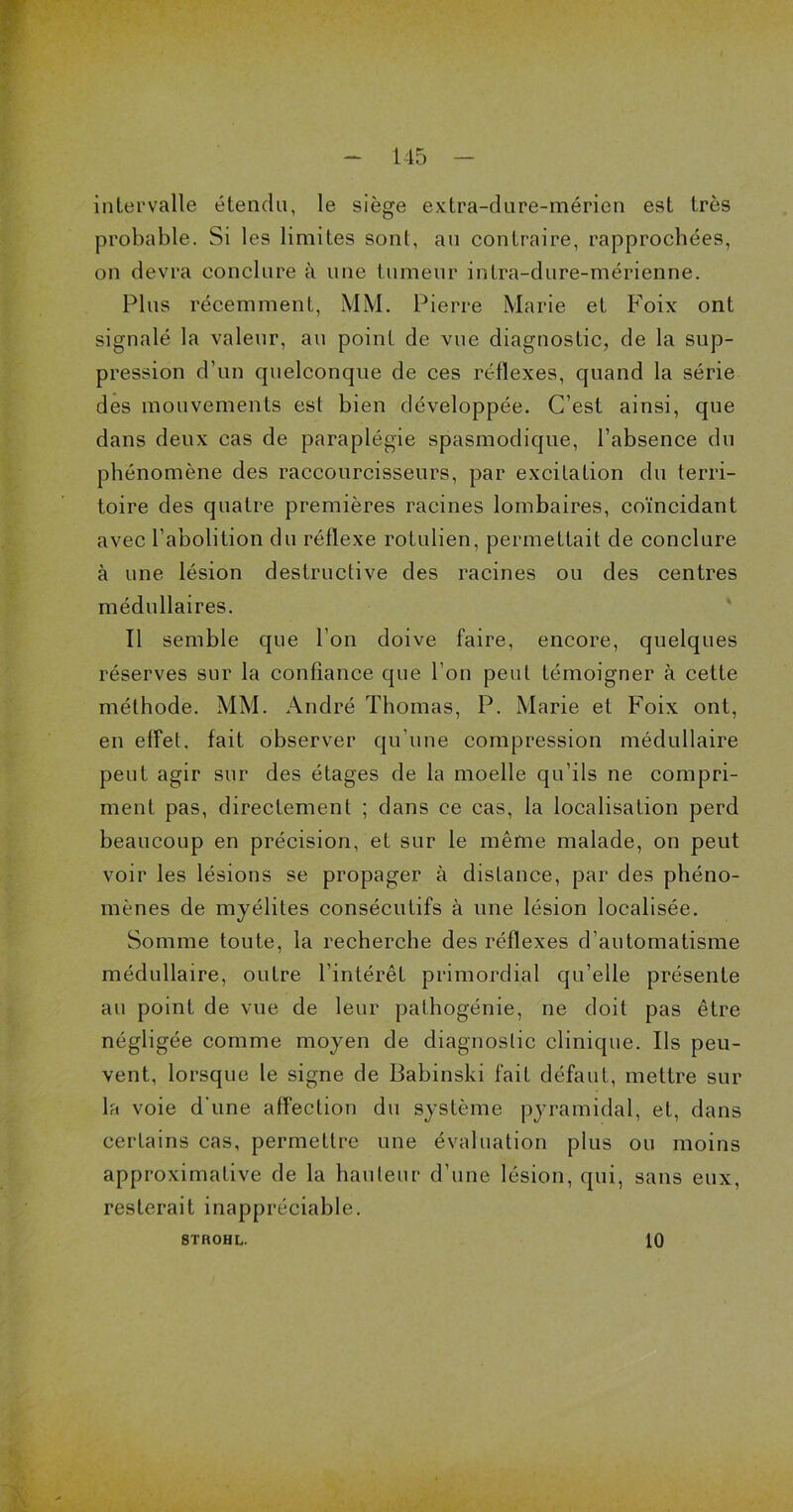 intervalle étendu, le siège extra-dure-mérien est très probable. Si les limites sont, au contraire, rapprochées, on devra conclure à une tumeur intra-dure-mérienne. Plus récemment, MM. Pierre Marie et Foix ont signalé la valeur, au point de vue diagnostic, de la sup- pression d’un quelconque de ces réflexes, quand la série des mouvements est bien développée. C’est ainsi, que dans deux cas de paraplégie spasmodique, l’absence du phénomène des raccourcisseurs, par excitation du terri- toire des quatre premières racines lombaires, coïncidant avec l’abolition du réflexe rotulien, permettait de conclure à une lésion destructive des racines ou des centres médullaires. Il semble que l’on doive faire, encore, quelques réserves sur la confiance que l’on peut témoigner à cette méthode. MM. André Thomas, P. Marie et Foix ont, en effet, fait observer qu’une compression médullaire peut agir sur des étages de la moelle qu’ils ne compri- ment pas, directement ; dans ce cas, la localisation perd beaucoup en précision, et sur le même malade, on peut voir les lésions se propager à distance, par des phéno- mènes de myélites consécutifs à une lésion localisée. Somme toute, la recherche des réflexes d’automatisme médullaire, outre l’intérêt primordial qu’elle présente au point de vue de leur pathogénie, ne doit pas être négligée comme moyen de diagnostic clinique. Ils peu- vent, lorsque le signe de Babinski fait défaut, mettre sur la voie d'une affection du système pyramidal, et, dans certains cas, permettre une évaluation plus ou moins approximative de la hauteur d’une lésion, qui, sans eux, resterait inappréciable. 8TROHL. 10