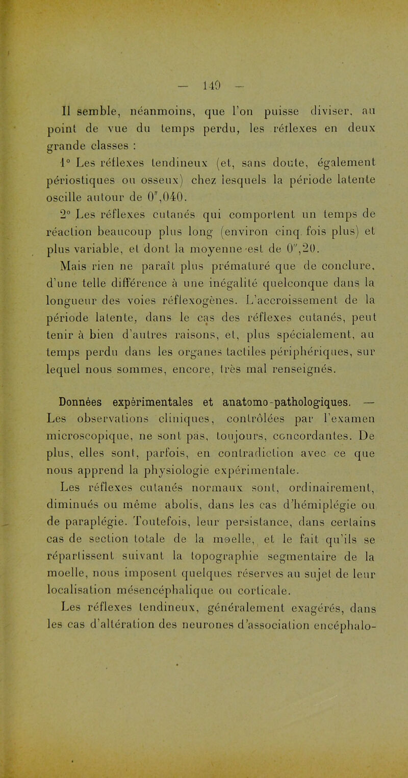 140 Il semble, néanmoins, que l’on puisse diviser, au point de vue du temps perdu, les réîlexes en deux grande classes : 1° Les réflexes tendineux (et, sans doute, également périostiqnes ou osseux) chez lesquels la période latente oscille autour de 0,040. 2° Les réflexes cutanés qui comportent un temps de réaction beaucoup plus long (environ cinq, fois plus) et plus variable, et dont la moyenne-est de 0,20. Mais rien ne paraît plus prématuré que de conclure, d’une telle différence à une inégalité quelconque dans la longueur des voies réflexogènes. L’accroissement de la période laLente, dans le cas des réflexes cutanés, peut tenir à bien d’autres raisons, et, plus spécialement, au temps perdu dans les organes tactiles périphériques, sur lequel nous sommes, encore, très mal renseignés. Données expérimentales et anatomo-pathologiques. —■ Les observations cliniques, contrôlées par l’examen microscopique, ne sont pas, toujours, concordantes. De plus, elles sont, parfois, en contradiction avec ce que nous apprend la physiologie expérimentale. Les réflexes cutanés normaux sont, ordinairement, diminués ou même abolis, dans les cas d’hémiplégie ou de paraplégie. Toutefois, leur persistance, dans certains cas de section totale de la moelle, et le fait qu’ils se répartissent suivant la topographie segmentaire de la moelle, nous imposent quelques réserves au sujet de leur localisation mésencéphalique ou corticale. Les réflexes tendineux, généralement exagérés, dans les cas d’altération des neurones d’association encéphalo-