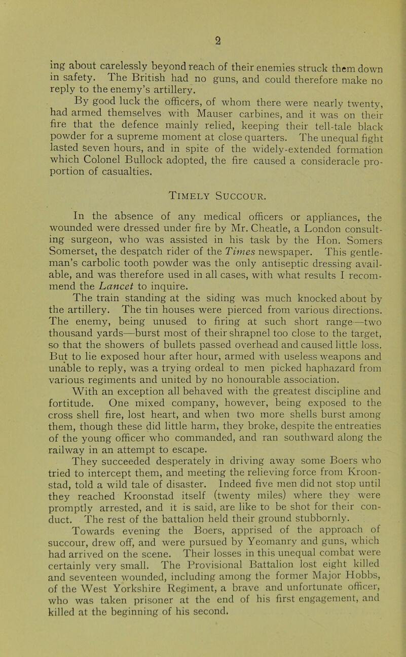 ing about carelessly beyond reach of their enemies struck them down in safety. The British had no guns, and could therefore make no reply to the enemy’s artillery. By good luck the officers, of whom there were nearly twenty, had armed themselves with Mauser carbines, and it was on their fire that the defence mainly relied, keeping their tell-tale black powder for a supreme moment at close quarters. The unequal fight lasted Seven hours, and in spite of the widely-extended formation which Colonel Bullock adopted, the fire caused a consideracle pro- portion of casualties. Timely Succour. In the absence of any medical officers or appliances, the wounded were dressed under fire by Mr. Cheatle, a London consult- ing surgeon, who was assisted in his task by the Hon. Somers Somerset, the despatch rider of the Times newspaper. This gentle- man’s carbolic tooth powder was the only antiseptic dressing avail- able, and was therefore used in all cases, with what results I recom- mend the Lancet to inquire. The train standing at the siding was much knocked about by the artillery. The tin houses were pierced from various directions. The enemy, being unused to firing at such short range—two thousand yards—burst most of their shrapnel too close to the target, so that the showers of bullets passed overhead and caused little loss. But to lie exposed hour after hour, armed with useless weapons and unable to reply, was a trying ordeal to men picked haphazard from various regiments and united by no honourable association. With an exception all behaved with the greatest discipline and fortitude. One mixed company, however, being exposed to the cross shell fire, lost heart, and when two more shells burst among them, though these did little harm, they broke, despite the entreaties of the young officer who commanded, and ran southward along the railway in an attempt to escape. They succeeded desperately in driving away some Boers who tried to intercept them, and meeting the relieving force from Kroon- stad, told a wild tale of disaster. Indeed five men did not stop until they reached Kroonstad itself (twenty miles) where they were promptly arrested, and it is said, are like to be shot for their con- duct. The rest of the battalion held their ground stubbornly. Towards evening the Boers, apprised of the approach of succour, drew off, and were pursued by Yeomanry and guns, which had arrived on the scene. Their losses in this unequal combat were certainly very small. The Provisional Battalion lost eight killed and seventeen wounded, including among the former Major Hobbs, of the West Yorkshire Regiment, a brave and unfortunate officer, who was taken prisoner at the end of his first engagement, and killed at the beginning of his second.