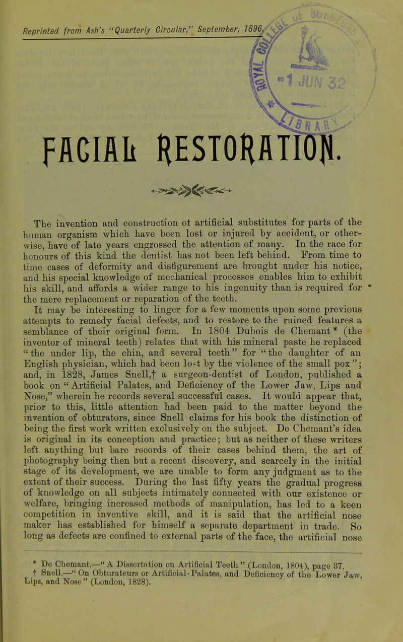 ••fxV ^LL-- Reprinted from Ash's “Quarterly Circular,” September, 1896. FACIAIi HESTO AJLV' The invention and construction ot artificial substitutes for parts of the human organism which have been lost or injured by accident, or other- wise, have of late years engrossed the attention of many. In the race for honours of this kind the dentist has not been left behind. From time to time cases of deformity and disfigurement are brought under his notice, and his special knowledge of mechanical processes enables him to exhibit his skill, and affords a wider range to his ingenuity than is required for the mere replacement or reparation of the teeth. It may be interesting to linger for a few moments upon some previous attempts to remedy facial defects, and to restore to the ruined features a semblance of their original form. In 1804 Dubois de Chemant * (the inventor of mineral teeth) relates that with his mineral paste he replaced “the under lip, the chin, and several teeth” for “the daughter of an English physician, which had been lo't by the violence of the small pox ”; and, in 1828, James Snell,! a surgeon-dentist of London, published a book on “ Artificial Palates, and Deficiency of the Lower Jaw, Lips and Nose,” wherein he records several successful cases. It would appear that, prior to this, little attention had been paid to the matter beyond the invention of obturators, since Snell claims for his book the distinction of being the first work written exclusively on the subject. De Chemant’s idea is original in its conception and practice; but as neither of these writers left anything but bare records of their cases behind them, the art of photography being then but a recent discovery, and scarcely in the initial stage of its development, we are unable to form any judgment as to the extent of their success. During the last fifty years the gradual progress of knowledge on all subjects intimately connected with our existence or welfare, bringing increased methods of manipulation, has led to a keen competition in inventive skill, and it is said that the artificial nose maker has established for himself a separate department in trade. So long as defects are confined to external parts of the face, the artificial nose * Do Chemant.—“A Dissertation on Artificial Teeth” (London, 1804), page 37. t Snell.—•“ On Obturateurs or Artificial-Palates, and Deficiency of the Lower Jaw Lips, and Nose” (London, 1828).
