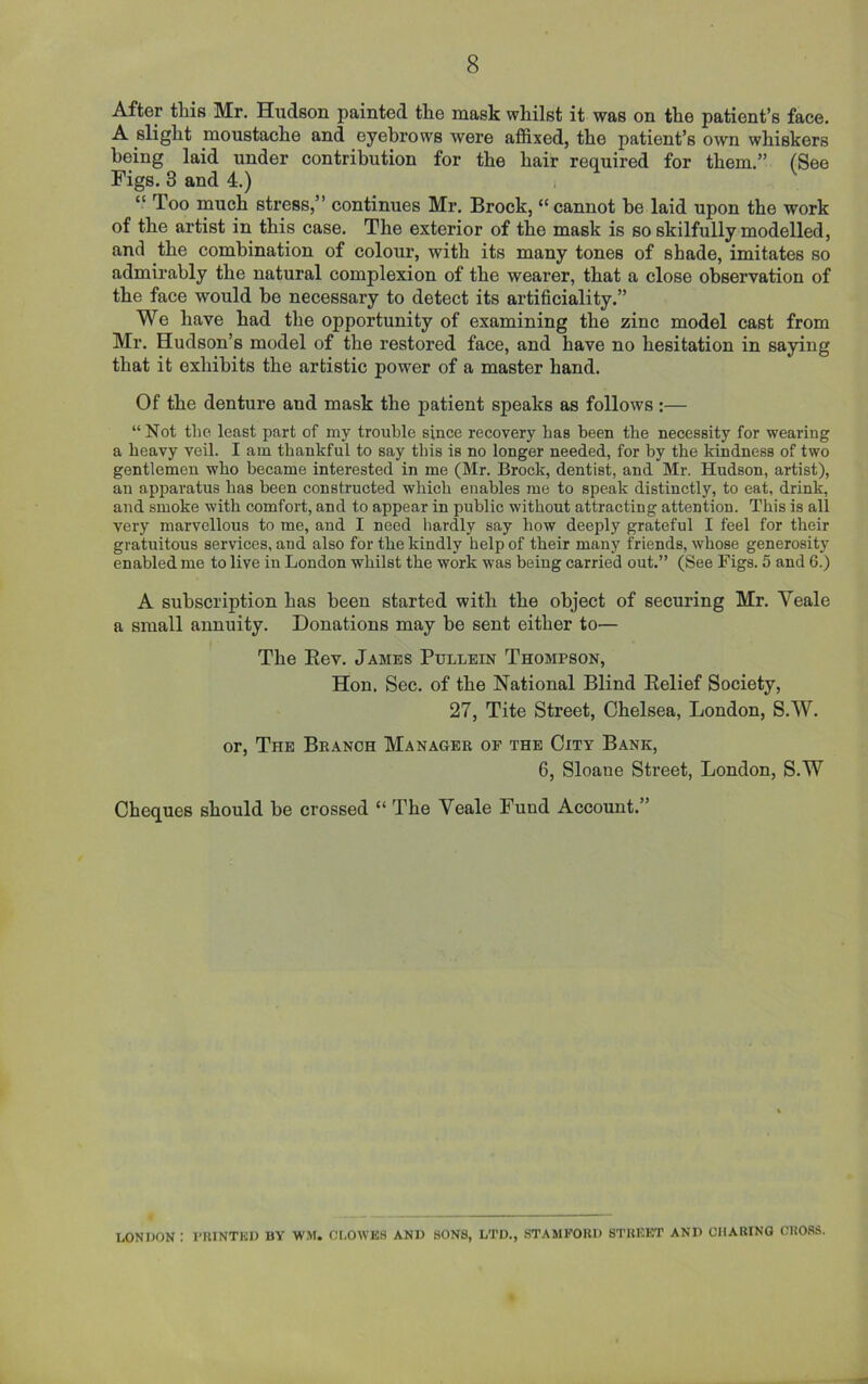 After this Mr. Hudson painted the mask whilst it was on the patient’s face. A slight moustache and eyebrows were affixed, the patient’s own whiskers being laid under contribution for the hair required for them.” (See Figs. 3 and 4.) “ Too much stress,” continues Mr. Brock, “cannot be laid upon the work of the artist in this case. The exterior of the mask is so skilfully modelled, and the combination of colour, with its many tones of shade, imitates so admirably the natural complexion of the wearer, that a close observation of the face would be necessary to detect its artificiality.” We have had the opportunity of examining the zinc model cast from Mr. Hudson’s model of the restored face, and have no hesitation in saying that it exhibits the artistic power of a master hand. Of the denture and mask the patient speaks as follows :— “Not the least part of my trouble since recovery has been the necessity for wearing a heavy veil. I am thankful to say this is no longer needed, for by the kindness of two gentlemen who became interested in me (Mr. Brock, dentist, and Mr. Hudson, artist), an apparatus has been constructed which enables me to speak distinctly, to eat, drink, and smoke with comfort, and to appear in public without attracting attention. This is all very marvellous to me, and I need hardly say how deeply grateful I feel for their gratuitous services, and also for the kindly help of their many friends, whose generosity enabled me to live in London whilst the work was being carried out.” (See Figs. 5 and 6.) A subscription has been started with the object of securing Mr. Yeale a small annuity. Donations may be sent either to— The Rev. James Pullein Thompson, Hon. Sec. of the National Blind Relief Society, 27, Tite Street, Chelsea, London, S.W. or, The Branch Manager of the City Bank, 6, Sloane Street, London, S.W Cheques should be crossed “ The Yeale Fund Account.” LONDON : PRINTED BY WM. Cl,OWES AND SONS, LTD., STAMFORD STREET AND CHARING CROSS.