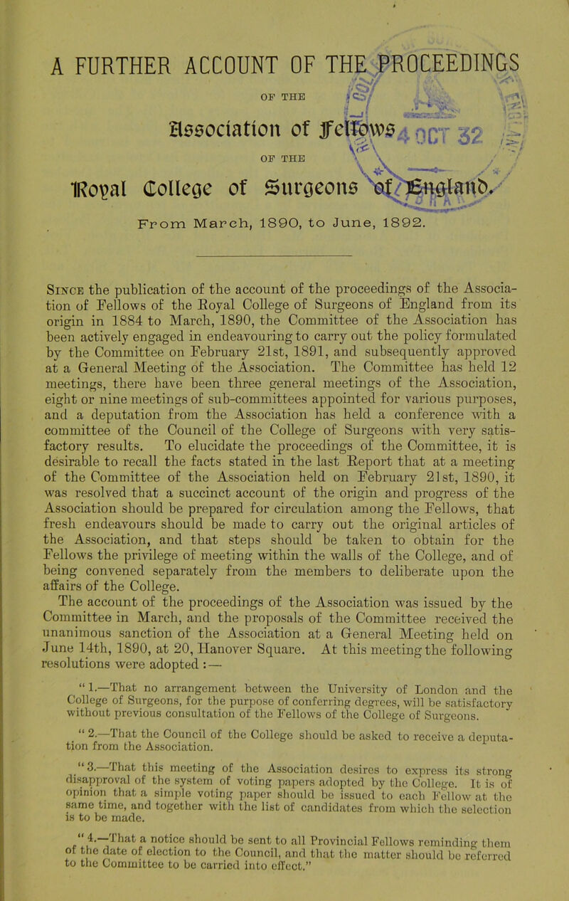 A FURTHER ACCOUNT OF THE PROCEEDINGS & OF THE |Cs/ > Vg association of tfdtpws mq- 32 V<£\ ’ y--/ lant>. OF THE IRopal College of Surgeons From March, 1890, to June, 1892. Since the publication of the account of the proceedings of the Associa- tion of Fellows of the Royal College of Surgeons of England from its origin in 1884 to March, 1890, the Committee of the Association has been actively engaged in endeavouring to carry out the policy formulated by the Committee on February 21st, 1891, and subsequently approved at a General Meeting of the Association. The Committee has held 12 meetings, there have been three general meetings of the Association, eight or nine meetings of sub-committees appointed for various purposes, and a deputation from the Association has held a conference with a committee of the Council of the College of Surgeons with very satis- factory results. To elucidate the proceedings of the Committee, it is desirable to recall the facts stated in the last Report that at a meeting of the Committee of the Association held on February 21st, 1890, it was resolved that a succinct account of the origin and progress of the Association should be prepared for circulation among the Fellows, that fresh endeavours should be made to carry out the original articles of the Association, and that steps should be taken to obtain for the Fellows the privilege of meeting within the walls of the College, and of being convened separately from the members to deliberate upon the affairs of the College. The account of the proceedings of the Association was issued by the Committee in March, and the proposals of the Committee received the unanimous sanction of the Association at a General Meeting held on June 14th, 1890, at 20, Hanover Square. At this meeting the following resolutions were adopted : — “1.—That no arrangement between the University of London and the College of Surgeons, for the purpose of conferring degrees, will be satisfactory without previous consultation of the Fellows of the College of Surgeons. “ 2. that the Council of the College should be asked to receive a deputa- tion from the Association. “ 3.—That this meeting of the Association desires to express its strong disapproval of the system of voting papers adopted by the College. It is of opinion that a simple voting paper should be issued to each Fellow at the same time, and together with the list of candidates from which the selection is to be made. of the date of election to the Council, and that the matter should be referred to the Committee to be carried into effect.” u