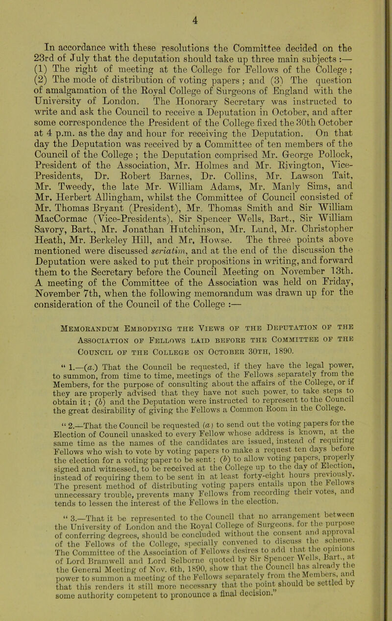 In accordance with these resolutions the Committee decided on the 23rd of July that the deputation should take up three main subjects :— (1) The right of meeting at the College for Fellows of the College; (2) The mode of distribution of voting papers ; and (3) The question of amalgamation of the Royal College of Surgeons of England with the University of London. The Honorary Secretary was instructed to write and ask the Council to receive a Deputation in October, and after some correspondence the President of the College fixed the 30th October at 4 p.m. as the day and hour for receiving the Deputation. On that day the Deputation was received by a Committee of ten members of the Council of the College ; the Deputation comprised Mr. Gfeorge Pollock, President of the Association, Mr. Holmes and Mr. Rivington, Vice- Presidents, Dr. Robert Barnes, Dr. Collins, Mr. Lawson Tait, Mr. Tweedy, the late Mr. William Adams, Mr. Manly Sims, and Mr. Herbert Allingham, whilst the Committee of Council consisted of Mr. Thomas Bryant (President), Mr. Thomas Smith and Sir William MacCormac (Vice-Presidents), Sir Spencer Wells, Bart., Sir William Savory, Bart., Mr. Jonathan Hutchinson, Mr. Lund, Mr. Christopher Heath, Mr. Berkeley Hill, and Mr. Howse. The three points above mentioned were discussed seriatim, and at the end of the discussion the Deputation were asked to put their propositions in writing, and forward them to the Secretary before the Council Meeting on November 13th. A meeting of the Committee of the Association was held on Friday, November 7th, when the following memorandum was drawn up for the consideration of the Council of the College :— Memorandum Embodying the Views of the Deputation of the Association of Fellows laid before the Committee of the Council of the College on October 30th, 1890. “ 1.—(a.) That the Council be requested, if they have the legal power, to summon, from time to time, meetings of the Fellows separately from the Members, for the purpose of consulting about the affairs of the College, or if they are properly advised that they have not such power, to take steps to obtain it; (b) and the Deputation were instructed to represent to the Council the great desirability of giving the Fellows a Common Room in the College. “ 2.—That the Council be requested (a) to send out the voting papers foi the Election of Council unasked to every Fellow whose address is known, at the same time as the names of the candidates are issued, instead of requiring Fellows who wish to vote by voting papers to make a request ten days betoie the election for a voting paper to be sent; (b) to allow voting papers, propei y signed and witnessed, to be received at the College up to the day ot Election, instead of requiring them to be sent in at least forty-eight hours previous y. The present method of distributing voting papers entails upon the re ows unnecessary trouble, prevents many Fellows from recording then votes, an tends to lessen the interest of the Fellows in the election. “ 3.—That it be represented to the Council that no arrangement between the University of London and the Royal College of Surgeons, for the purpose of conferring degrees, should be concluded without the consent and approval of the Fellows of the College, specially convened to discuss the scheme. The Committee of the Association of Fellows desires to add that the opinions of Lord Bramwell and Lord Selborne quoted by Sir Spencer Wells Bart,, at the General Meeting of Nov. 6th, 1890, show that the Council has a rc& y power to summon a meeting of the Fellows separately from the Mem )C'S’ ,l, that this renders it still more necessary that the point should be se let ) some authority competent to pronounce a final decision.