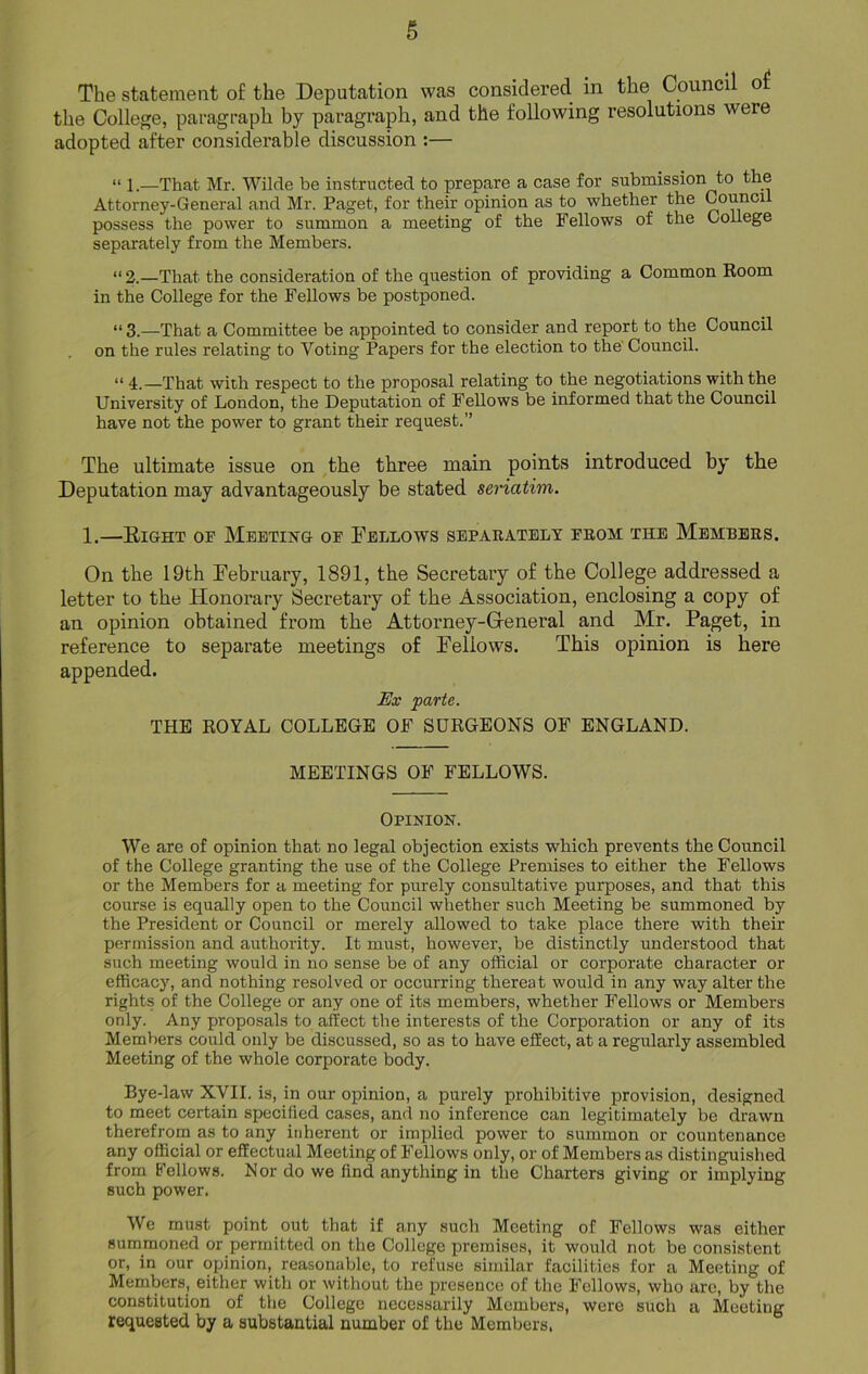 The statement of the Deputation was considered in the Council of the College, paragraph by paragraph, and the following resolutions were adopted after considerable discussion :— “ l.—That Mr. Wilde be instructed to prepare a case for submission to the Attorney-General and Mr. Paget, for their opinion as to whether the Council possess the power to summon a meeting of the Fellows of the College separately from the Members. “ 2.—That the consideration of the question of providing a Common Room in the College for the Fellows be postponed. “ 3.—That a Committee be appointed to consider and report to the Council on the rules relating to Voting Papers for the election to the Council. “ 4.—That with respect to the proposal relating to the negotiations with the University of London, the Deputation of Fellows be informed that the Council have not the power to grant their request.” The ultimate issue on the three main points introduced by the Deputation may advantageously be stated seriatim. 1.—Right op Meeting of Fellows separately from the Members. On the 19th February, 1891, the Secretary of the College addressed a letter to the Flonorary Secretary of the Association, enclosing a copy of an opinion obtained from the Attorney-General and Mr. Paget, in reference to separate meetings of Fellows. This opinion is here appended. Ex parte. THE ROYAL COLLEGE OF SURGEONS OF ENGLAND. MEETINGS OF FELLOWS. Opinion. We are of opinion that no legal objection exists which prevents the Council of the College granting the use of the College Premises to either the Fellows or the Members for a meeting for purely consultative purposes, and that this course is equally open to the Council whether such Meeting be summoned by the President or Council or merely allowed to take place there with their permission and authority. It must, however, be distinctly understood that such meeting would in no sense be of any official or corporate character or efficacy, and nothing resolved or occurring thereat would in any way alter the rights of the College or any one of its members, whether Fellows or Members only. Any proposals to affect the interests of the Corporation or any of its Members could only be discussed, so as to have effect, at a regularly assembled Meeting of the whole corporate body. Bye-law XVII. is, in our opinion, a purely prohibitive provision, designed to meet certain specified cases, and no inference can legitimately be drawn therefrom as to any inherent or implied power to summon or countenance any official or effectual Meeting of Fellows only, or of Members as distinguished from Fellows. Nor do we find anything in the Charters giving or implying such power. We must point out that if any such Meeting of Fellows was either summoned or permitted on the College premises, it would not be consistent or, in our opinion, reasonable, to refuse similar facilities for a Meeting of Members, either with or without the presence of the Fellows, who are, by the constitution of the College necessarily Members, were such a Meeting requested by a substantial number of the Members,