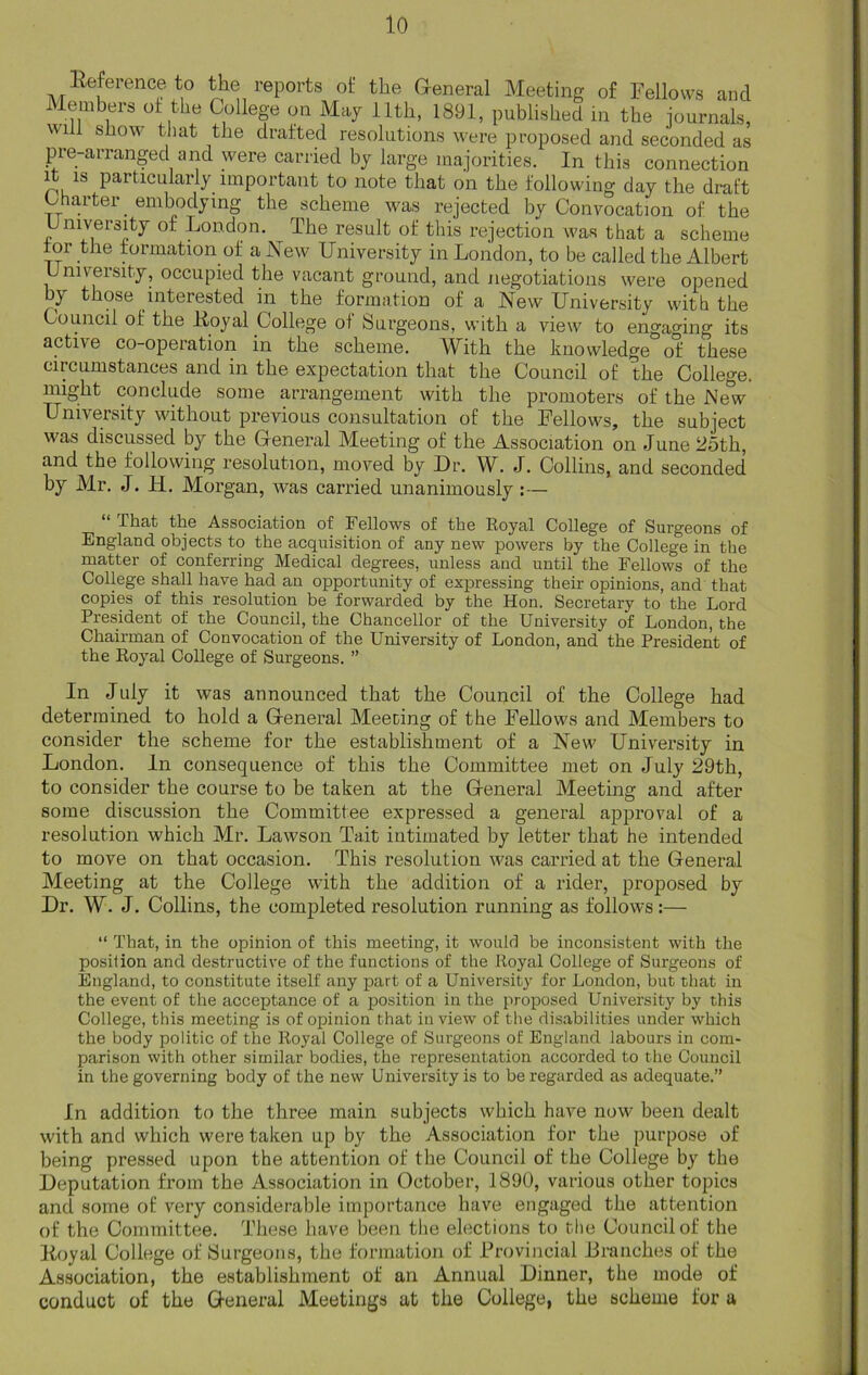 lleference to the reports of the General Meeting of Fellows and Members of the College on May 11th, 1891, published in the journals, wi 1 show that the drafted resolutions were proposed and seconded as pre-arranged and were carried by large majorities. In this connection it is particularly important to note that on the following day the draft Charter embodying the scheme was rejected by Convocation of the University of London. The result of this rejection was that a scheme for the formation of a New University in London, to be called the Albert University, occupied the vacant ground, and negotiations were opened by those interested in the formation of a New University with the Council of the Itoyal College of Surgeons, with a view to engaging its active co-operation in the scheme. With the knowledge of these circumstances and in the expectation that the Council of the College, might conclude some arrangement with the promoters of the New University without previous consultation of the Fellows, the subject was discussed by the General Meeting of the Association on June 25th, and the following resolution, moved by Dr. W. J. Collins, and seconded by Mr. J. H. Morgan, was carried unanimously :— that the Association of Fellows of the Royal College of Surgeons of England objects to the acquisition of any new powers by the College in the matter of conferring Medical degrees, unless and until the Fellows of the College shall have had an opportunity of expressing their opinions, and that copies of this resolution be forwarded by the Hon. Secretary to the Lord President of the Council, the Chancellor of the University of London, the Chairman of Convocation of the University of London, and the President of the Royal College of Surgeons. ” In July it was announced that the Council of the College had determined to hold a General Meeting of the Fellows and Members to consider the scheme for the establishment of a New University in London. In consequence of this the Committee met on July 29th, to consider the course to be taken at the General Meeting and after some discussion the Committee expressed a general approval of a resolution which Mr. Lawson Tait intimated by letter that he intended to move on that occasion. This resolution was carried at the General Meeting at the College with the addition of a rider, proposed by Dr. W. J. Collins, the completed resolution running as follows:— “ That, in the opinion of this meeting, it woulrl be inconsistent with the position and destructive of the functions of the Royal College of Surgeons of England, to constitute itself any part of a University for London, but that in the event of the acceptance of a position in the proposed University by this College, this meeting is of opinion that in view of the disabilities under which the body politic of the Royal College of Surgeons of England labours in com- parison with other similar bodies, the representation accorded to the Council in the governing body of the new University is to be regarded as adequate.” In addition to the three main subjects which have now been dealt with and which were taken up by the Association for the purpose of being pressed upon the attention of the Council of the College by the Deputation from the Association in October, 1890, various other topics and some of very considerable importance have engaged the attention of the Committee. These have been the elections to the Council of the Koyal College of Surgeons, the formation of Provincial JBranches of the Association, the establishment of an Annual Dinner, the mode of conduct of the General Meetings at the College, the scheme for a