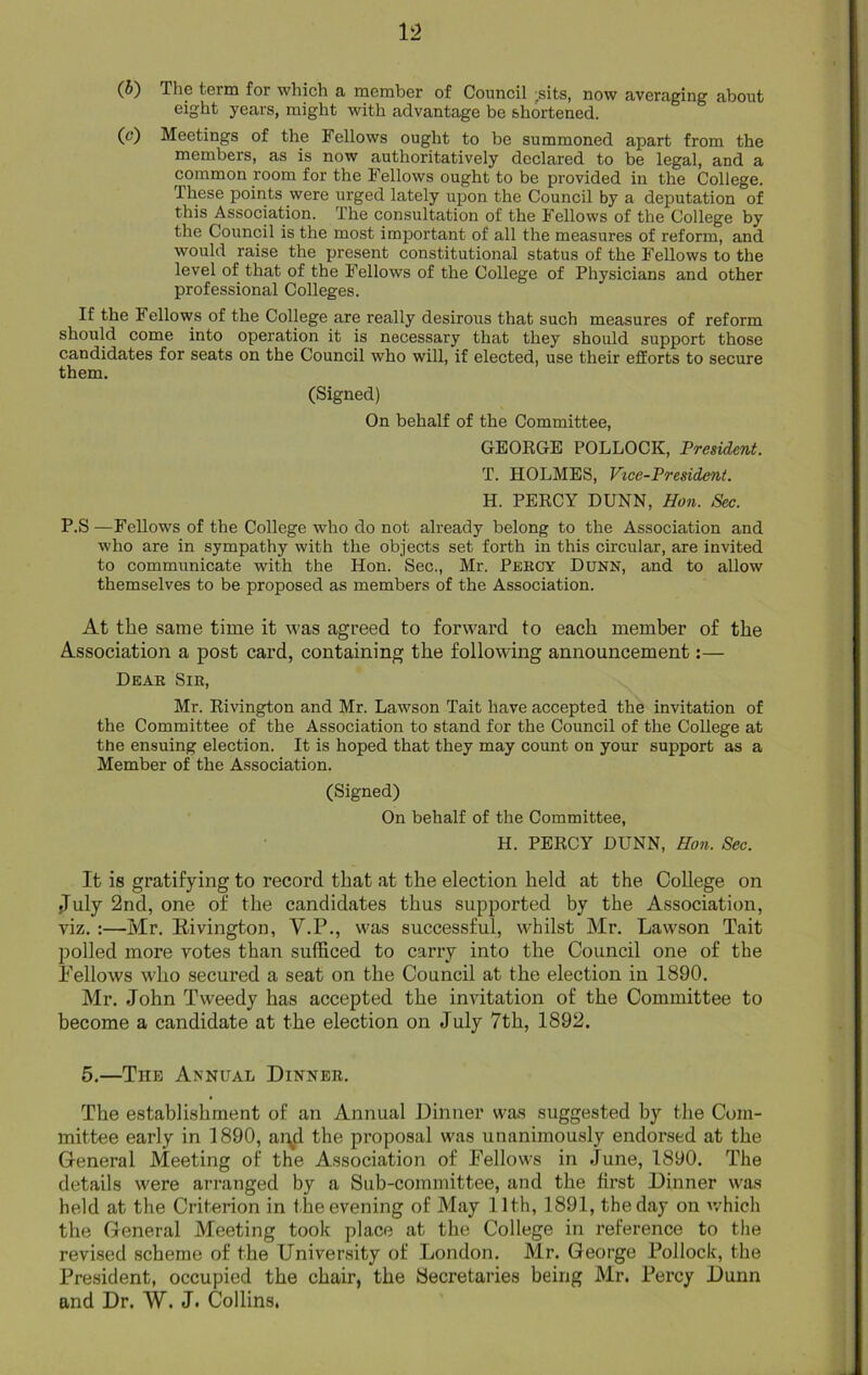 (b) The term for which a member of Council ;sits, now averaging about eight years, might with advantage be shortened. (c) Meetings of the Fellows ought to be summoned apart from the members, as is now authoritatively declared to be legal, and a common room for the Fellows ought to be provided in the College, these points were urged lately upon the Council by a deputation of this Association. The consultation of the Fellows of the College by the Council is the most important, of all the measures of reform, and would raise the present constitutional status of the Fellows to the level of that of the Fellows of the College of Physicians and other professional Colleges. If the 1 ellows of the College are really desirous that such measures of reform should come into operation it is necessary that they should support those candidates for seats on the Council who will, if elected, use their efforts to secure them. (Signed) On behalf of the Committee, GEORGE POLLOCK, President. T. HOLMES, Vice-President. H. PERCY DUNN, Hon. Sec. P.S—Fellows of the College who do not already belong to the Association and who are in sympathy with the objects set forth in this circular, are invited to communicate with the Hon. Sec., Mr. Percy Dunn, and to allow themselves to be proposed as members of the Association. At the same time it was agreed to forward to each member of the Association a post card, containing the following announcement:— Dear Sir, Mr. Rivington and Mr. Lawson Tait have accepted the invitation of the Committee of the Association to stand for the Council of the College at the ensuing election. It is hoped that they may count on your support as a Member of the Association. (Signed) On behalf of the Committee, H. PERCY DUNN, Hon. Sec. It is gratifying to record that at the election held at the College on July 2nd, one of the candidates thus supported by the Association, viz. :—Mr. Kivington, V.P., was successful, whilst Mr. Lawson Tait polled more votes than sufficed to carry into the Council one of the bellows who secured a seat on the Council at the election in 1890. Mr. John Tweedy has accepted the invitation of the Committee to become a candidate at the election on July 7th, 1892. 5.—The Annual Dinner. The establishment of an Annual Dinner was suggested by the Com- mittee early in 1890, apd the proposal was unanimously endorsed at the General Meeting of the Association of Fellows in June, 1890. The details were arranged by a Sub-committee, and the first Dinner was held at the Criterion in the evening of May 11th, 1891, the day on which the General Meeting took place at the College in reference to the revised scheme of the University of London. Mr. George Pollock, the President, occupied the chair, the Secretaries being Mr. Percy Dunn and Dr. W. J. Collins.