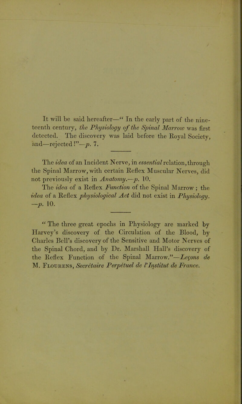 It will be said hereafter—“ In the early part of the nine- teenth century, the Physiology of the Spinal Marrow was first detected. The discovery was laid before the Royal Society, and—rejected!”—p. 7. The idea of an Incident Nerve, in essential relation, through the Spinal Marrow, with certain Reflex Muscular Nerves, did not previously exist in Anatomy.—p. 10. The idea of a Reflex Function of the Spinal Marrow; the idea of a Reflex physiological Act did not exist in Physiology. —j). 10. The three great epochs in Physiology are marked by Plarvey’s discovery of the Circulation of the Blood, by Charles Bell’s discovery of the Sensitive and Motor Nerves of the Spinal Chord, and by Dr. Marshall Hall’s discovery of the Reflex Function of the Spinal Marrow.”—Logons de M. Floukens, Secretaire PerpHuel de VInstitut de France.