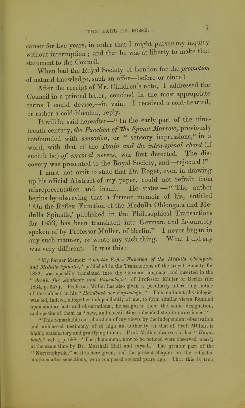 career for five years, in order that I might pursue my inquiry without interruption ; and that he was at liberty to make that statement to the Council. When had the Eoyal Society of London for Xh.e promotion of natural knowledge, such an oifer before or since ? After the receipt of Mr. Children’s note, I addressed the Council in a printed letter, couched in the most appropriate terms I could devise,—in vain. I received a cold-hearted, or rather a cold-blooded, reply. It will be said hereafter—“ In the early part of the nine- teenth century, the Function of^he Spinal Jfarroze, previously confounded with sensation, or sensory impressions,” in a word, with that of the Brain and the intra-spinal chord (if such it be) of c&rehral nerves, was first detected. The dis- covery was presented to the Royal Society, and rejected ! I must not omit to state that Dr. Roget, even in drawing up his ofiicial Abstract of my paper, could not refrain from misrepresentation and insult. He states “ The author begins by observing that a former memoir of his, entitled ‘ On the Reflex Function of the Medulla Oblongata and Me- dulla Spinalis,’ published in the Philosophical Transactions for 1833, has been translated into German, and favourably spoken of by Professor Muller, of Berlin.” I never began in any such manner, or wrote any such thing. What I did say was very different. It was this : “ My former Memoir “ On the Befiex Function of the Medulla Oblongata and Medulla Spinalis,” published in the Transactions of the Royal Society for 1833, was speedily translated into the German language and inserted in tlic “ Archiv fiir Anatomie und Physiologie” of Professor Muller of Berlin (for 1834, p. 347). Professor Mil Her has also given a peculiarly interesting notice of the subject, in his Handbuch der Physiologic.” This eminent physiologist was led, indeed, altogether independently of me, to form similar views founded upon similar facts and observations ; he assigns to them the same designation, and speaks of them as “ new, and constituting a decided step in our science.” “ This remarkable corroboration of my views by the independent observation and unbiassed testimony of so high an authority ns that of Prof. Miiller, is highly satisfactory and gratifying to me. Prof. Muller observes in his “ Jland- buch,” vol. i, p. 688—‘ The phenomena now to be noticed were observed nearly at the same time by Dr. Marshall Hall and myself. The greater part of the ‘‘ Nervenphysik,” as it is here given, and the present chapter on the rellected motions after sensations, were composed several years ago. That this is true,
