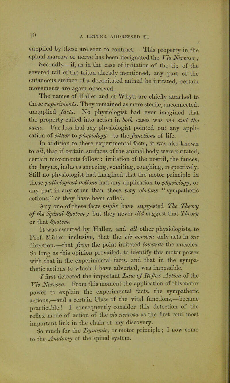 supplied by these are seen to contract. This property in the spinal marrow or nerve has been designated the Vts Nervosa ; Secondly—if, as in the case of irritation of the tip of the severed tail of the triton already mentioned, any part of the cutaneous surface of a decapitated animal be irritated, certain movements are again observed. The names of Haller and of Whytt are chiefly attached to these experiments. They remained as mere sterile, unconnected, unapplied facts. No physiologist had ever imagined that the property called into action in both cases was one and the same. Far less had any physiologist pointed out any appli- cation of either to physiology—to th.e functions of life. In addition to these experimental facts, it was also known to all, that if certain surfaces of the animal body were irritated, certain movements follow : irritation of the nostril, the fauces, the larynx, induces sneezing, vomiting, coughing, respectively. Still no physiologist had imagined that the motor principle in these pathological actions had any application to physiology, or any part in any other than these very obvious “ sympathetic actions,” as they have been called. Any one of these facts might have suggested The Theory of the Spinal System ; but they never did suggest that Theory or that System. It was asserted by Haller, and all other physiologists, to Prof. Muller inclusive, that the vis nervosa only acts in one direction,—that from the point irritated towards the muscles. So long as this opinion prevailed, to identify this motor power with that in the experimental facts, and that in the sympa- thetic actions to which I have adverted, was impossible. I first detected the important Law of Reflex Action of the Vis Nervosa. From this moment the application of this motor power to explain the experimental facts, the sympathetic actions,—and a certain Class of the vital functions,—became practicable ! I consequently consider this detection of the reflex mode of action of the vis nervosa as the first and most important link in the chain of my discovery. So much for the Dynamic, or motor principle; I now come to the Anatomy of the spinal system.