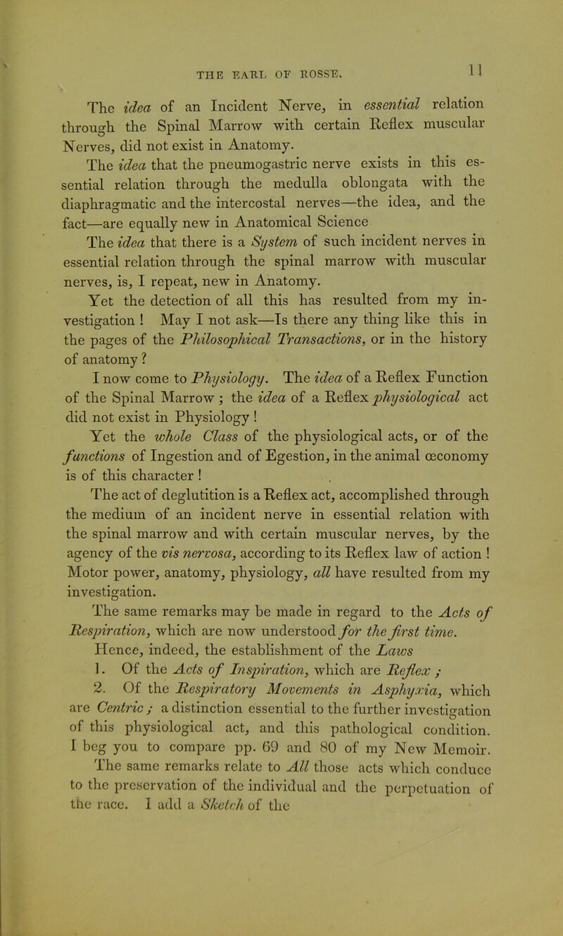 The idea of an Incident Nerve^ in essential relation through the Spinal Marrow with certain Keflex muscular Nerves, did not exist in Anatomy. The idea that the pneumogastric nerve exists in this es- sential relation through the medulla oblongata with the diaphragmatic and the intercostal nerves—the idea, and the fact—are equally new in Anatomical Science The idea that there is a System of such incident nerves in essential relation through the spinal marrow with muscular nerves, is, I repeat, new in Anatomy. Yet the detection of all this has resulted from my in- vestigation ! May I not ask—Is there any thing like this in the pages of the Philosophical Transactions, or in the history of anatomy ? I now come to Physiology. The idea of a Keflex Function of the Spinal Marrow; the idea of a Keflex physiological act did not exist in Physiology ! Yet the whole Class of the physiological acts, or of the functions of Ingestion and of Egestion, in the animal ceconomy is of this character ! The act of deglutition is a Keflex act, accomplished through the medium of an incident nerve in essential relation with the spinal marrow and with certain muscular nerves, by the agency of the nis nervosa, according to its Keflex law of action ! Motor power, anatomy, physiology, all have resulted from my investigation. The same remarks may be made in regard to the Acts of Respiration, which are now understood _/or the first time. Hence, indeed, the establishment of the Laws 1. Of the Acts of Inspiration, which are Reflex ; 2. Of the Respiratory Movements in Asphyxia, which are Centric; a distinction essential to the further investiffation of this physiological act, and this pathological condition. 1 beg you to compare pp. 69 and 80 of my New Memoir. The same remarks relate to All those acts which conduce to the preservation of the individual and the perpetuation of the race. I add a Sketch of the