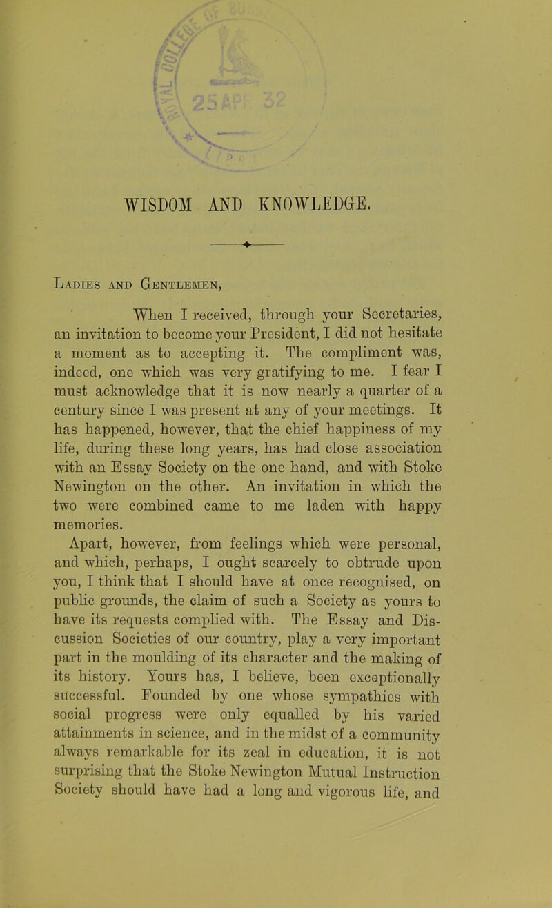 Ladies and Gentlemen, When I received, through your Secretaries, an invitation to become your President, I did not hesitate a moment as to accepting it. The compliment was, indeed, one which was very gratifying to me. I fear I must acknowledge that it is now nearly a quarter of a century since I was present at any of your meetings. It has happened, however, that the chief happiness of my life, during these long years, has had close association with an Essay Society on the one hand, and with Stoke Newington on the other. An invitation in which the two were combined came to me laden with happy memories. Apart, however, from feelings which were personal, and which, perhaps, I ought scarcely to obtrude upon you, I think that I should have at once recognised, on public grounds, the claim of such a Society as yours to have its requests complied with. The Essay and Dis- cussion Societies of our country, play a very important part in the moulding of its character and the making of its history. Yours has, I believe, been exceptionally successful. Founded by one whose sympathies with social progress were only equalled by his varied attainments in science, and in the midst of a community always remarkable for its zeal in education, it is not surprising that the Stoke Newington Mutual Instruction Society should have had a long and vigorous life, and