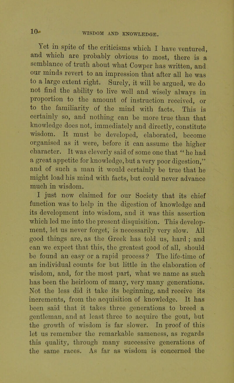 10- Yet in spite of the criticisms which I have ventured, and which are probably obvious to most, there is a semblance of truth about what CowjDer has written, and our minds revert to an impression that after all he was to a large extent right. Surely, it will be argued, we do not find the ability to live well and wisely always in proportion to the amount of instruction received, or to the familiarity of the mind with facts. This is certainly so, and nothing can be more true than that knowledge does not, immediately and directly, constitute wisdom. It must be developed, elaborated, become organised as it were, before it can assume the higher character. It was cleverly said of some one that “ he had a great appetite for knowledge, but a very poor digestion,” and of such a man it would certainly be true that he might load his mind with facts, but could never advance much in wisdom. I just now claimed for our Society that its chief function was to help in the digestion of knowledge and its development into wisdom, and it was this assertion which led me into the present disquisition. This develop- ment, let us never forget, is necessarily very slow. All good things are, as the Greek has told us, hard ; and can we expect that this, the greatest good of all, should be found an easy or a rapid process ? The life-time of an individual counts for but little in the elaboration of wisdom, and, for the most part, what we name as such has been the heirloom of many, very many generations. Not the less did it take its beginning, and receive its increments, from the acquisition of knowledge. It has been said that it takes three generations to breed a gentleman, and at least three to acquire the gout, but the growth of wisdom is far slower. In proof of this let us remember the remarkable sameness, as regards this quality, through many successive generations of the same races. As far as wisdom is concerned the