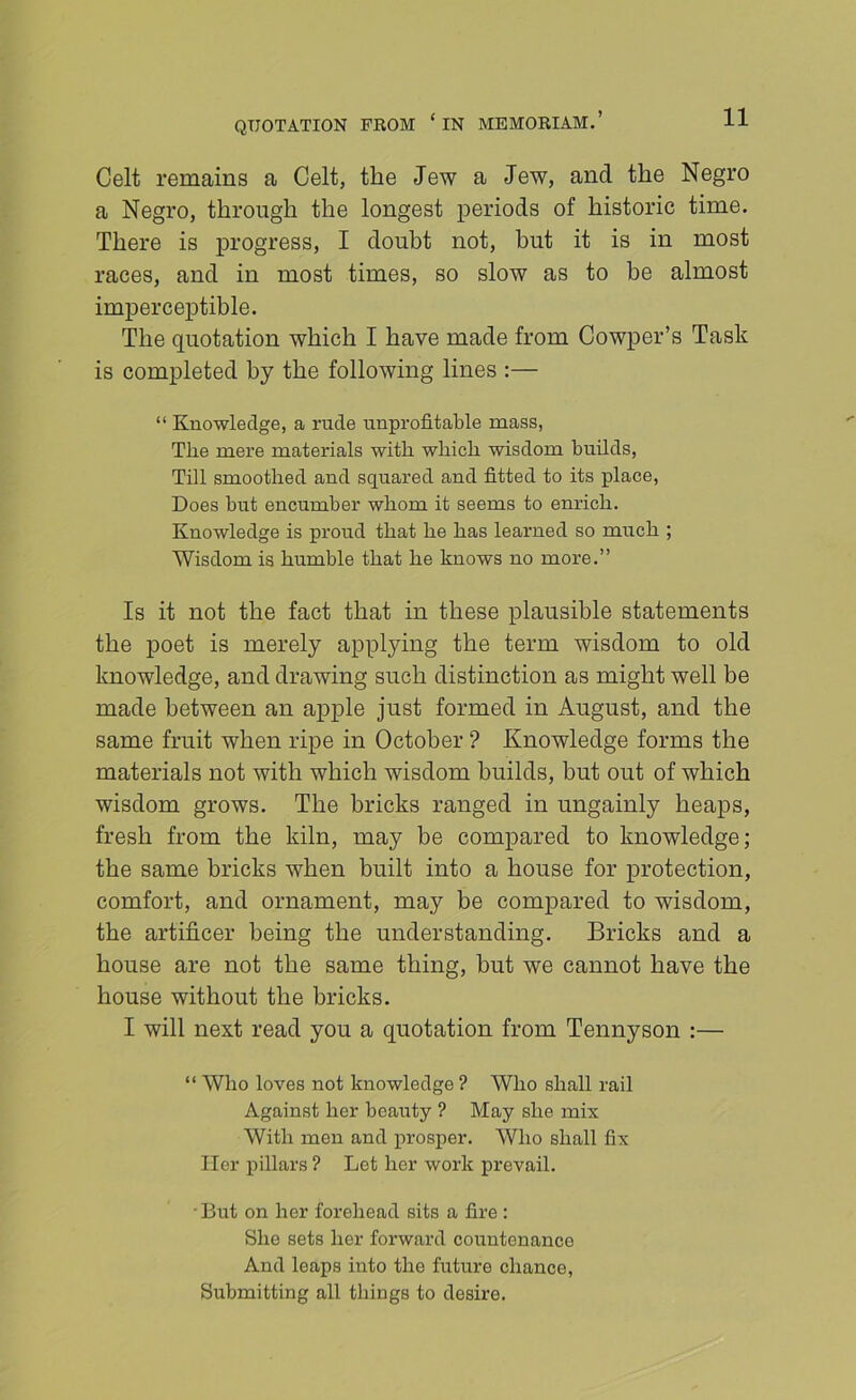 QUOTATION FROM ‘ IN MEMORIAM.’ Celt remains a Celt, the Jew a Jew, and the Negro a Negro, through the longest periods of historic time. There is progress, I doubt not, but it is in most races, and in most times, so slow as to be almost imjperceptible. The quotation which I have made from Cowper’s Task is completed by the following lines ;— “ Knowledge, a rude unprofitable mass, The mere materials with which wisdom builds. Till smoothed and squared and fitted to its place. Does but encumber whom it seems to enrich. Knowledge is proud that he has learned so much ; Wisdom is humble that he knows no more.” Is it not the fact that in these plausible statements the poet is merely applying the term wisdom to old knowledge, and drawing such distinction as might well be made between an apple just formed in August, and the same fruit when ripe in October ? Knowledge forms the materials not with which wisdom builds, but out of which wisdom grows. The bricks ranged in ungainly heaps, fresh from the kiln, may be compared to knowledge; the same bricks when built into a house for protection, comfort, and ornament, may be compared to wisdom, the artificer being the understanding. Bricks and a house are not the same thing, but we cannot have the house without the bricks. I will next read you a quotation from Tennyson :— “ Who loves not knowledge ? Who shall rail Against her beauty ? May she mix With men and prosper. Who shall fix Her pillars ? Let her work prevail. -But on her forehead sits a fire : She sets her forward countenance And leaps into the future chance. Submitting all things to desire.