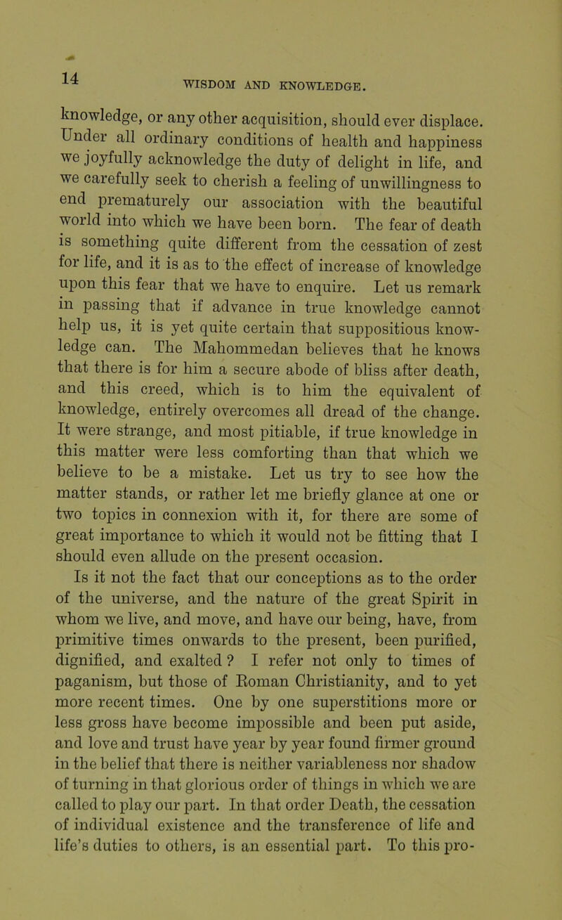 WISDOM AND KNOWLEDGE. knowledge, or any other acquisition, should ever displace. Under all ordinary conditions of health and happiness joyfully acknowledge the duty of delight in life, and we carefully seek to cherish a feeling of unwillingness to end prematurely our association with the beautiful world into which we have been born. The fear of death is something quite different from the cessation of zest for life, and it is as to the effect of increase of knowledge upon this fear that we have to enquire. Let us remark in passing that if advance in true knowledge cannot help us, it is yet quite certain that suppositious know- ledge can. The Mahommedan believes that he knows that there is for him a secure abode of bliss after death, and this creed, which is to him the equivalent of knowledge, entirely overcomes all dread of the change. It were strange, and most pitiable, if true knowledge in this matter were less comforting than that which we believe to be a mistake. Let us try to see how the matter stands, or rather let me briefly glance at one or two topics in connexion with it, for there are some of great importance to which it would not be fitting that I should even allude on the present occasion. Is it not the fact that our conceptions as to the order of the universe, and the nature of the great Spu’it in whom we live, and move, and have our being, have, from lirimitive times onwards to the present, been purified, dignified, and exalted ? I refer not only to times of paganism, but those of Eoman Christianity, and to yet more recent times. One by one sujierstitions more or less gross have become impossible and been put aside, and love and trust have year by year found firmer ground in the belief that there is neither variableness nor shadow of turning in that glorious order of things in which we are called to play our part. In that order Death, the cessation of individual existence and the transference of life and life’s duties to others, is an essential part. To this pro-