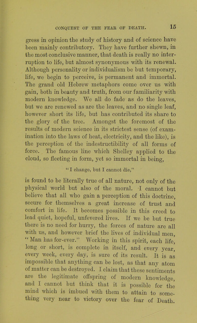 gross in opinion the study of history and of science have been mainly contributory. They have further shewn, in the most conclusive manner, that death is really no inter- ruption to life, but almost synonymous with its renewal. Although personality or individualism be but temporary, life, we begin to perceive, is permanent and immortal. The grand old Hebrew metaphors come over us with gain, both in beauty and truth, from our familiarity with modern knowledge. We all do fade as do the leaves, but we are renewed as are the leaves, and no single leaf, however short its life, but has contributed its share to the glory of the tree. Amongst the foremost of the results of modern science in its strictest sense (of exam- ination into the laws of heat, electricity, and the like), is the perception of the indestructibility of all forms of force. The famous line which Shelley applied to the cloud, so fleeting in form, yet so immortal in being, “ I change, but I cannot die,” is found to be literally true of all nature, not only of the physical world but also of the moral. T cannot but believe that all who gain a perception of this doctrine, secure for themselves a great increase of trust and comfort in life. It becomes possible in this creed to lead quiet, hopeful, unfevered lives. If we be but true there is no need for hurry, the forces of nature are all with us, and however brief the lives of individual men, “ Man has for-ever.” Working in this spirit, each life, long or short, is complete in itself, and every year, every week, every day, is sure of its result. It is as impossible that anything can be lost, as that any atom of matter can be destroyed. I claim that these sentiments are the legitimate offspring of modern knowledge, and I cannot but think that it is possible for the mind which is imbued with them to attain to some- thing very near to victory over the fear of Death.