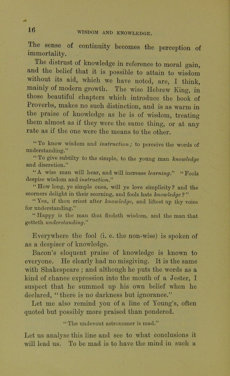 WISDOM AND KNOWLEDGE. The sense of continuity becomes the perception of immortality. The distrust of knowledge in reference to moral gain, and the belief that it is possible to attain to wisdom without its aid, which we have noted, are, I think, mainly of modern growth. The wise Hebrew King, in those beautiful cha23ters which introduce the book of Proverbs, makes no such distinction, and is as warm in the j)r8<ise of knowledge as he is of wisdom, treating them almost as if they were the same thing, or at any rate as if the one were the means to the other. “To know wisdom and instruction; to perceive the words of understanding.” “ To give subtilty to the simple, to the young man knowledge and discretion.” “A wise man will hear, and will increase Zecmiirey.” “Fools despise wisdom and instruction” “How long, ye simple ones, will ye love simphcity? and the scorners delight in their scorning, and fools hate knowledge ? ” “ Yea, if thou criest after knowledge, and liftest up thy voice for understanding.” “ Happy is the man that findeth wisdom, and the man that getteth understanding.” Everywhere the fool (i. e. the non-wise) is spoken of as a despiser of knowledge. Bacon’s eloquent praise of knowledge is known to everyone. He clearly had no misgiving. It is the same with Shakespeare ; and although he puts the words as a kind of chance exjiression into the mouth of a Jester, I suspect that he summed up his own belief when he declared, “there is no darkness but ignorance.’’ Let me also remind you of a line of Young’s, often quoted but possibly more jiraised than pondered. “ The undevout astronomer is mad.” Let US analyse this line and see to what conclusions it will lead us. To be mad is to have the mind in such a