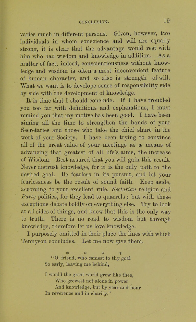CONCLUSION. varies much in different persons. Given, however, two individuals in whom conscience and will are equally strong, it is clear that the advantage would rest with him who had wisdom and knowledge in addition. As a matter of fact, indeed, conscientiousness without know- ledge and wisdom is often a most inconvenient feature of human character, and so also is strength of will. What we want is to develope sense of responsibility side by side with the development of knowledge. It is time that I should conclude. If I have troubled you too far with definitions and explanations, I must remind you that my motive has been good. I have been aiming all the time to strengthen the hands of your Secretaries and those who take the chief share in the work of your Society. I have been trying to convince all of the great value of your meetings as a means of advancing that greatest of all life’s aims, the increase of Wisdom. Best assured that you will gain this result. Never distrust knowledge, for it is the only path to the desired goal. Be fearless in its pursuit, and let your fearlessness be the result of sound faith. Keep aside, according to your excellent rule. Sectarian religion and Party politics, for they lead to quarrels ; but with these exceptions debate boldly on everything else. Try to look at all sides of things, and know that this is the only way to truth. There is no road to wisdom but through knowledge, therefore let us love knowledge. I pm'posely omitted in their place the lines with which Tennyson concludes. Let me now give them. * * * 5lS “0, friend, who earnest to thy goal So early, leaving me behind, I would the great world grew like thee. Who grewest not alone in power And knowledge, but by year and hour In reverence and in charity.”