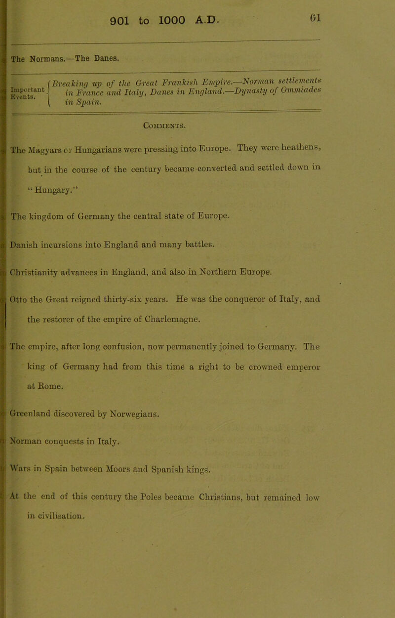 The Normans.—The Danes. (Breaking tip of the Great Frankish Empire.—Norman settlements Important J • France and Italy, Danes in England.—Dynasty of Ommiad.es ( in Spain. Comments. The Magyars or Hungarians were pressing into Europe. They were heathens, but in the course of the century became converted and settled down in “ Hungary.” The kingdom of Germany the central state of Europe. Danish incursions into England and many battles. Christianity advances in England, and also in Northern Europe. Otto the Great reigned thirty-six years. He was the conqueror of Italy, and the restorer of the empire of Charlemagne. The empire, after long confusion, now permanently joined to Germany. The king of Germany had from this time a right to be crowned emperor at Rome. Greenland discovered by Norwegians. Norman conquests in Italy. Wars in Spain between Moors and Spanish kings. At the end of this century the Poles became Christians, but remained low in civilisation.