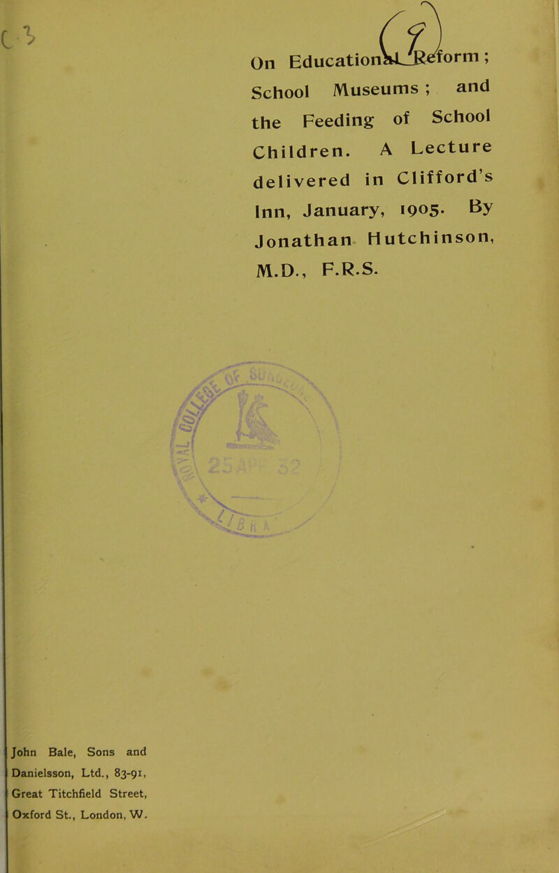 form ; On Education School Museums ; and the Feeding of School Children. A Lecture delivered in Clifford s Inn, January, 1905. By Jonathan Hutchinson, M.D., F.R.S. John Bale, Sons and Danielsson, Ltd., 83-91, Great Titchfield Street, Oxford St., London, W.