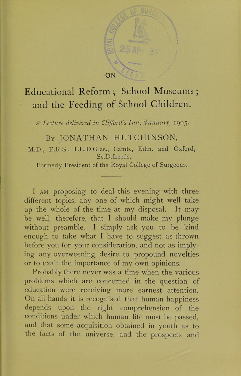 ON Educational Reform ; School Museums; and the Feeding of School Children. A Lecture delivered in Clifford’s Inn, January, 1905. By JONATHAN HUTCHINSON, M.D., F.R.S., LL.D.Glas., Camb., Edin. and Oxford, Sc.D.Leeds, Formerly President of the Royal College of Surgeons. I am proposing to deal this evening with three different topics, any one of which might well take up the whole of the time at my disposal. It may be well, therefore, that I should make my plunge without preamble. I simply ask you to be kind enough to take what I have to suggest as thrown before you for your consideration, and not as imply- ing any overweening desire to propound novelties or to exalt the importance of my own opinions. Probably there never was a time when the various problems which are concerned in the question of education were receiving more earnest attention. On all hands it is recognised that human happiness depends upon the right comprehension of the conditions under which human life must be passed, and that some acquisition obtained in youth as to the facts of the universe, and the prospects and