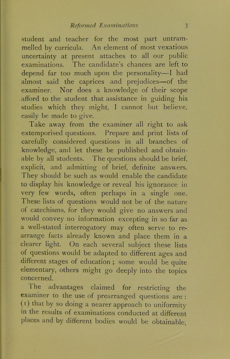 student and teacher for the most part untram- melled by curricula. An element of most vexatious uncertainty at present attaches to all our public examinations. The candidate’s chances are left to depend far too much upon the personality—I had almost said the caprices and prejudices—of the examiner. Nor does a knowledge of their scope afford to the student that assistance in guiding his studies which they might, I cannot but believe, easily be made to give. Take away from the examiner all right to ask extemporised questions. Prepare and print lists of carefully considered questions in all branches of knowledge, and let these be published and obtain- able by all students. The questions should be brief, explicit, and admitting of brief, definite answers. They should be such as would enable the candidate to display his knowledge or reveal his ignorance in very few words, often perhaps in a single one. These lists of questions would not be of the nature of catechisms, for they would give no answers and would convey no information excepting in so far as a well-stated interrogatory may often serve to re- arrange facts already known and place them in a clearer light. On each several subject these lists of questions would be adapted to different ages and different stages of education ; some would be quite elementary, others might go deeply into the topics concerned. 1 he advantages claimed for restricting the examiner to the use of prearranged questions are : (i) that by so doing a nearer approach to uniformity in the results of examinations conducted at different places and by different bodies would be obtainable,