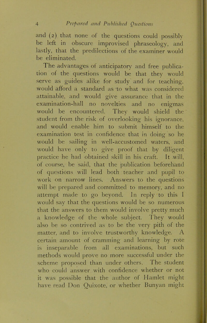 and (2) that none of the questions could possibly be left in obscure improvised phraseology, and lastly, that the predilections of the examiner would be eliminated. The advantages of anticipatory and free publica- tion of the questions would be that they would serve as guides alike for study and for teaching, would afford a standard as to what was considered attainable, and would give assurance that in the examination-hall no novelties and no enigmas would be encountered. They would shield the student from the risk of overlooking his iomorance, and would enable him to submit himself to the examination test in confidence that in doing1 so he would be sailing in well-accustomed waters, and would have only to give proof that by diligent practice he had obtained skill in his craft. It will, of course, be said, that the publication beforehand of questions will lead both teacher and pupil to work on narrow lines. Answers to the questions will be prepared and committed to memory, and no attempt made to go beyond. In reply to this I would say that the questions would be so numerous that the answers to them would involve pretty much a knowledge of the whole subject. They would also be so contrived as to be the very pith of the matter, and to involve trustworthy knowledge. A certain amount of cramming and learning by rote is inseparable from all examinations, but such methods would prove no more successful under the scheme proposed than under others. The student who could answer with confidence whether or not it was possible that the author of Hamlet might have read Don Quixote, or whether Bunyan might