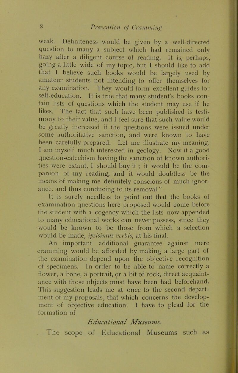 Prevention of Cramming weak. Definiteness would be given by a well-directed question to many a subject which had remained only hazy after a diligent course of reading. It is, perhaps, going a little wide of my topic, but I should like to add that I believe such books would be largely used by amateur students not intending to offer themselves for any examination. They would form excellent guides for self-education. It is true that many student's books con- tain lists of questions which the student may use if he likes. The fact that such have been published is testi- mony to their value, and I feel sure that such value would be greatly increased if the questions were issued under some authoritative sanction, and were known to have been carefully prepared. Let me illustrate my meaning. I am myself much interested in geology. Now if a good question-catechism having the sanction of known authori- ties were extant, 1 should buy it ; it would be the com- panion of my reading, and it would doubtless be the means of making me definitely conscious of much ignor- ance, and thus conducing to its removal.” It is surely needless to point out that the books of examination questions here proposed would come before the student with a cogency which the lists now appended to many educational works can never possess, since they would be known to be those from which a selection would be made, ipsisimus verbis, at his final. An important additional guarantee against mere cramming would be afforded by making a large part of the examination depend upon the objective recognition of specimens. In order to be able to name correctly a flower, a bone, a portrait, or a bit of rock, direct acquaint- ance with those objects must have been had beforehand. This suggestion leads me at once to the second depart- ment of my proposals, that which concerns the develop- ment of objective education. I have to plead for the formation of Educational Museums. The scope of Educational Museums such as