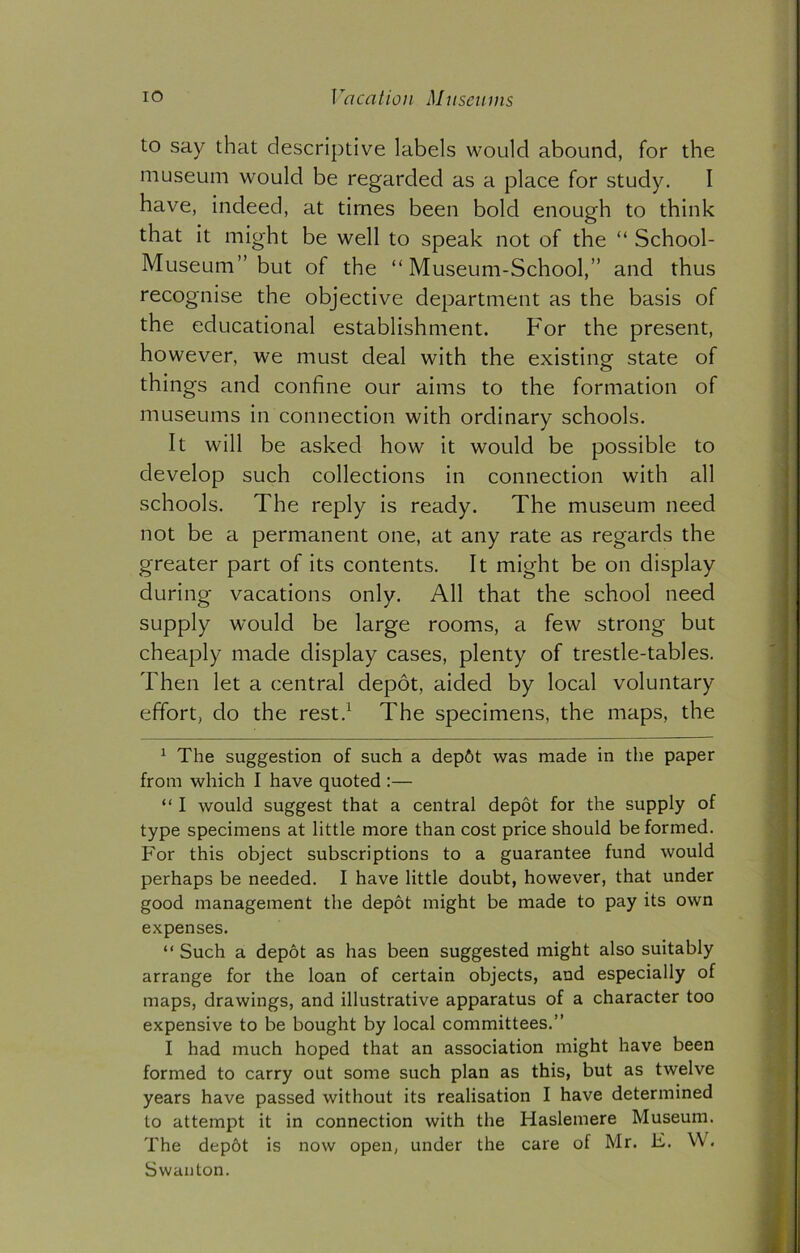 to say that descriptive labels would abound, for the museum would be regarded as a place for study. I have, indeed, at times been bold enough to think that it might be well to speak not of the “ School- Museum” but of the “Museum-School,” and thus recognise the objective department as the basis of the educational establishment. For the present, however, we must deal with the existing state of things and confine our aims to the formation of museums in connection with ordinary schools. It will be asked how it would be possible to develop such collections in connection with all schools. The reply is ready. The museum need not be a permanent one, at any rate as regards the greater part of its contents. It might be on display during vacations only. All that the school need supply would be large rooms, a few strong but cheaply made display cases, plenty of trestle-tables. Then let a central depot, aided by local voluntary effort, do the rest.* 1 The specimens, the maps, the 1 The suggestion of such a dep6t was made in the paper from which I have quoted :— “ I would suggest that a central depot for the supply of type specimens at little more than cost price should be formed. For this object subscriptions to a guarantee fund would perhaps be needed. I have little doubt, however, that under good management the depot might be made to pay its own expenses. “ Such a depot as has been suggested might also suitably arrange for the loan of certain objects, and especially of maps, drawings, and illustrative apparatus of a character too expensive to be bought by local committees.” I had much hoped that an association might have been formed to carry out some such plan as this, but as twelve years have passed without its realisation I have determined to attempt it in connection with the Haslemere Museum. The depbt is now open, under the care of Mr. E. W. Swanton.
