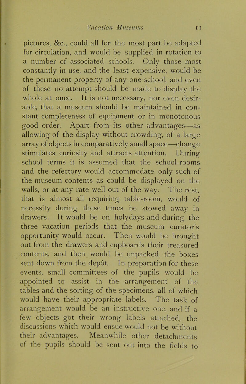 pictures, &c., could all for the most part be adapted for circulation, and would be supplied in rotation to a number of associated schools. Only those most constantly in use, and the least expensive, would be the permanent property of any one school, and even of these no attempt should be made to display the whole at once. It is not necessary, nor even desir- able, that a museum should be maintained in con- stant completeness of equipment or in monotonous good order. Apart from its other advantages—as allowing of the display without crowding, of a large array of objects in comparatively small space—change stimulates curiosity and attracts attention. During school terms it is assumed that the school-rooms and the refectory would accommodate only such of the museum contents as could be displayed on the walls, or at any rate well out of the way. The rest, that is almost all requiring table-room, would of necessity during these times be stowed away in drawers. It would be on holydays and during the three vacation periods that the museum curator’s opportunity would occur. Then would be brought out from the drawers and cupboards their treasured contents, and then would be unpacked the boxes sent down from the depot. In preparation for these events, small committees of the pupils would be appointed to assist in the arrangement of the tables and the sorting of the specimens, all of which would have their appropriate labels. The task of arrangement would be an instructive one, and if a few objects got their wrong labels attached, the discussions which would ensue would not be without their advantages. Meanwhile other detachments of the pupils should be sent out into the fields to