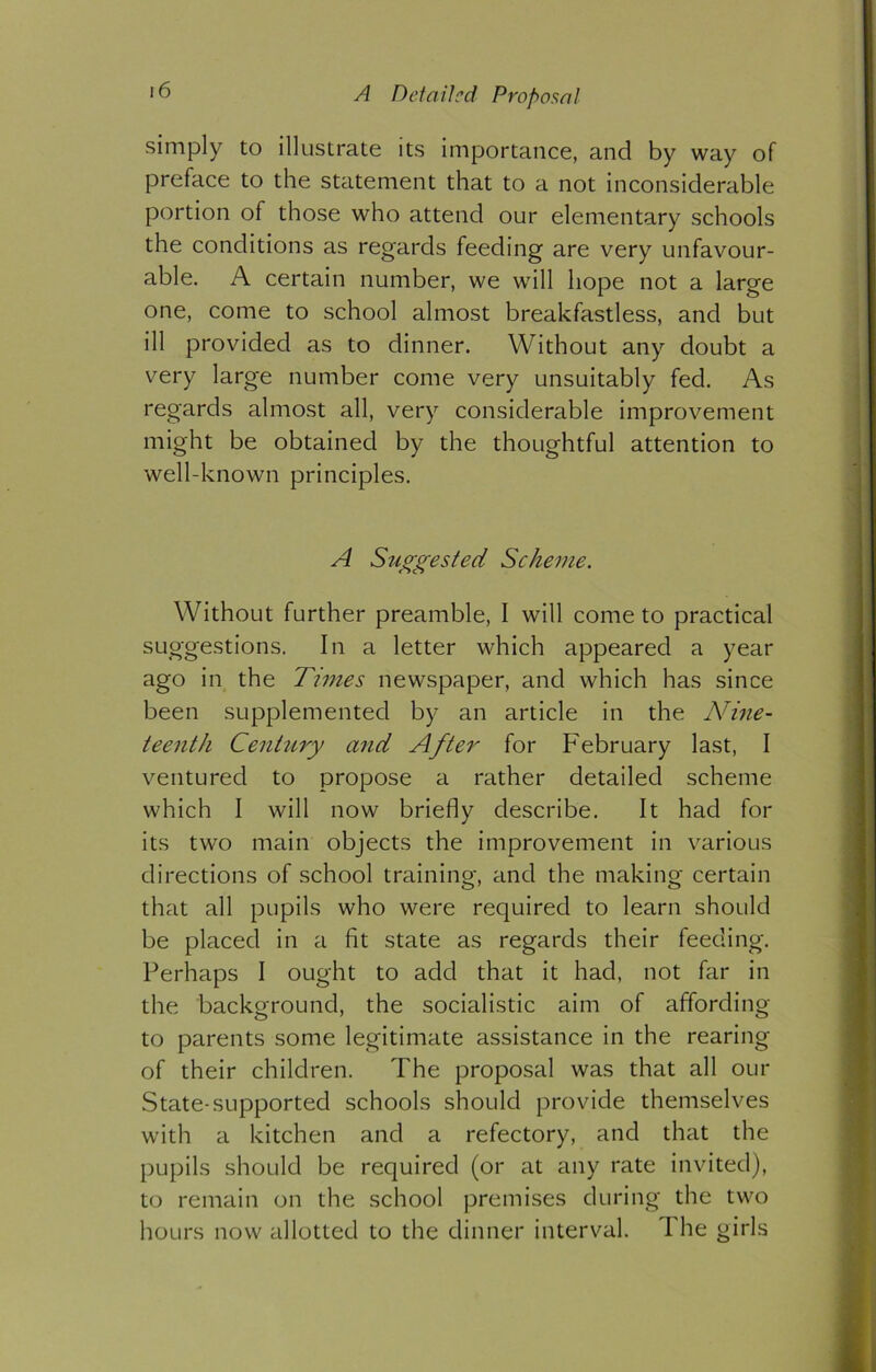 *6 A Detailed Proposal simply to illustrate its importance, and by way of preface to the statement that to a not inconsiderable portion of those who attend our elementary schools the conditions as regards feeding are very unfavour- able. A certain number, we will hope not a large one, come to school almost breakfastless, and but ill provided as to dinner. Without any doubt a very large number come very unsuitably fed. As regards almost all, very considerable improvement might be obtained by the thoughtful attention to well-known principles. A Suggested Scheme. Without further preamble, I will come to practical suggestions. In a letter which appeared a year ago in the Times newspaper, and which has since been supplemented by an article in the Nine- teenth Century and After for February last, I ventured to propose a rather detailed scheme which I will now briefly describe. It had for its two main objects the improvement in various directions of school training, and the making certain that all pupils who were required to learn should be placed in a fit state as regards their feeding. Perhaps I ought to add that it had, not far in the background, the socialistic aim of affording to parents some legitimate assistance in the rearing of their children. The proposal was that all our State-supported schools should provide themselves with a kitchen and a refectory, and that the pupils should be required (or at any rate invited), to remain on the school premises during the two hours now allotted to the dinner interval. I he girls