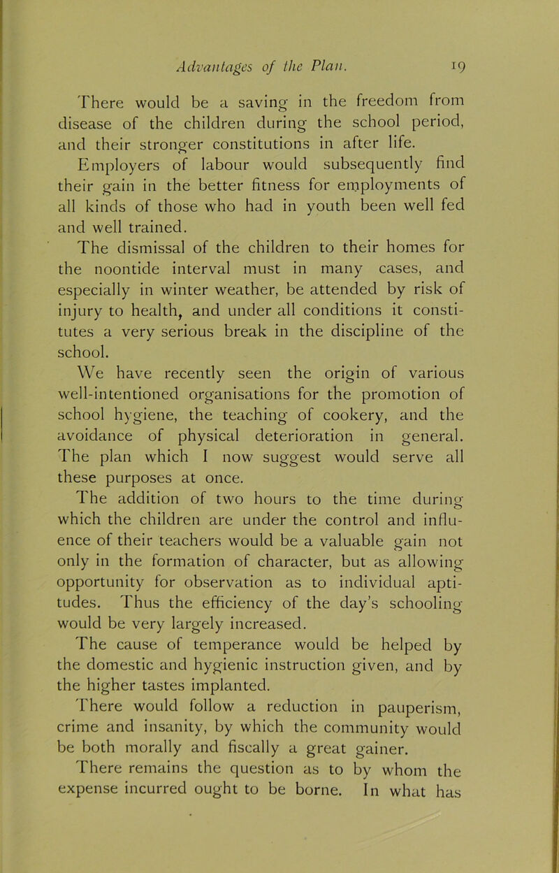 There would be a saving- in the freedom from disease of the children during the school period, and their stronger constitutions in after life. Employers of labour would subsequently find their gain in the better fitness for employments of all kinds of those who had in youth been well fed and well trained. The dismissal of the children to their homes for the noontide interval must in many cases, and especially in winter weather, be attended by risk of injury to health, and under all conditions it consti- tutes a very serious break in the discipline of the school. We have recently seen the origin of various well-intentioned organisations for the promotion of school hygiene, the teaching of cookery, and the avoidance of physical deterioration in general. The plan which I now suggest would serve all these purposes at once. The addition of two hours to the time during which the children are under the control and influ- ence of their teachers would be a valuable gain not only in the formation of character, but as allowing opportunity for observation as to individual apti- tudes. Thus the efficiency of the day’s schooling would be very largely increased. The cause of temperance would be helped by the domestic and hygienic instruction given, and by the higher tastes implanted. There would follow a reduction in pauperism, crime and insanity, by which the community would be both morally and fiscally a great gainer. There remains the question as to by whom the expense incurred ought to be borne. In what has