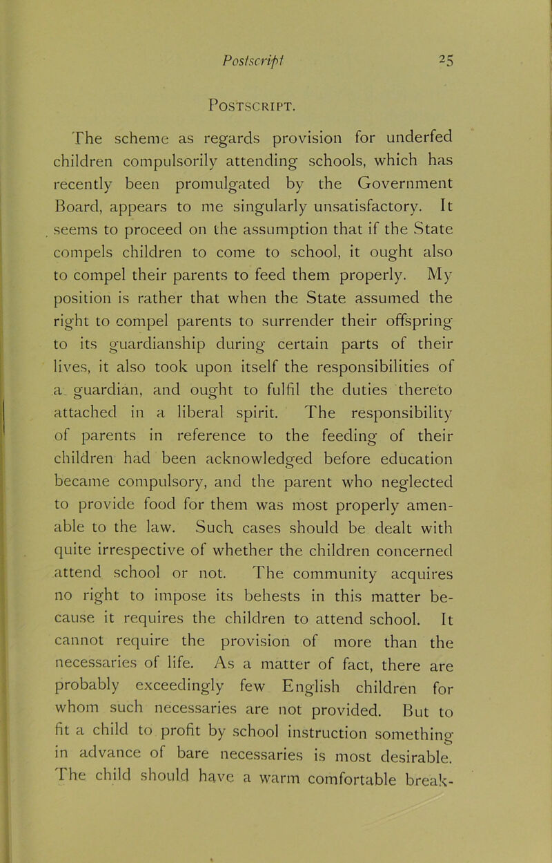 Postscript. The scheme as regards provision for underfed children compulsorily attending schools, which has recently been promulgated by the Government Board, appears to me singularly unsatisfactory. It seems to proceed on the assumption that if the State compels children to come to school, it ought also to compel their parents to feed them properly. My position is rather that when the State assumed the right to compel parents to surrender their offspring to its guardianship during certain parts of their lives, it also took upon itself the responsibilities of a guardian, and ought to fulfil the duties thereto attached in a liberal spirit. The responsibility of parents in reference to the feeding of their children had been acknowledged before education o became compulsory, and the parent who neglected to provide food for them was most properly amen- able to the law. Such cases should be dealt with quite irrespective of whether the children concerned attend school or not. The community acquires no right to impose its behests in this matter be- cause it requires the children to attend school. It cannot require the provision of more than the necessaries of life. As a matter of fact, there are probably exceedingly few English children for whom such necessaries are not provided. But to fit a child to profit by school instruction something in advance of bare necessaries is most desirable. The child should have a warm comfortable break-