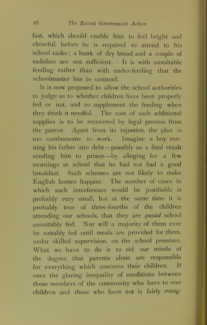 fast, which should enable him to feel bright and cheerful, before he is required to attend to his school tasks ; a hunk of dry bread and a couple of radishes are not sufficient. It is with unsuitable feeding rather than with under-feeding that the schoolmaster has to contend. It is now proposed to allow the school authorities to judge as to whether children have been properly fed or not, and to supplement the feeding when they think it needful. The cost of such additional supplies is to be recovered by legal process from the parent. Apart from its injustice, the plan is too cumbersome to work. Imagine a boy run- ning his father into debt—possibly as a final result sending him to prison—by alleging for a few mornings at school that he had not had a good breakfast. Such schemes are not likely to make English homes happier. The number of cases in which such interference would be justifiable is probably very small, but at the same time it is probably true of three-fourths of the children attending our schools, that they are qtioad school unsuitably fed. Nor will a majority of them ever be suitably fed until meals are provided for them, under skilled supervision, on the school premises. What we have to do is to rid our minds of the dogma that parents alone are responsible for everything which concerns their children. If once the glaring inequality of conditions between those members of the community who have to rear children and those who have not is fairly recog-