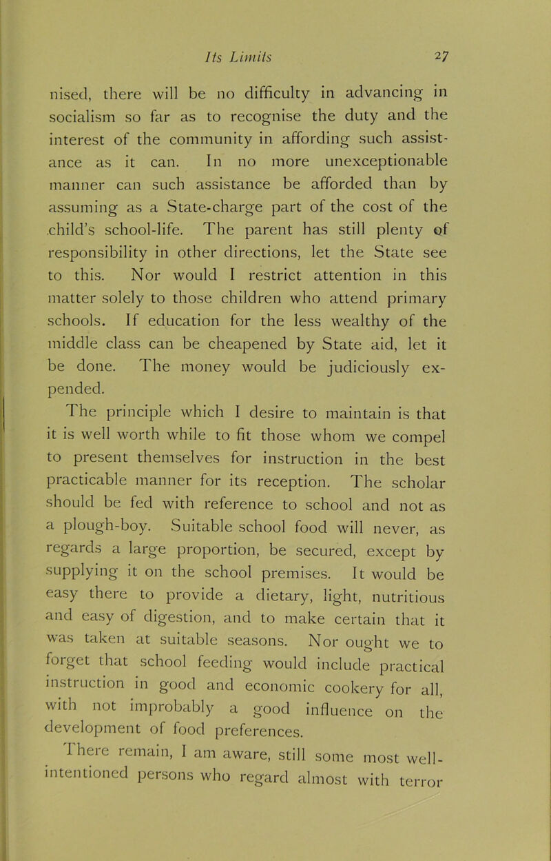 nised, there will be no difficulty in advancing in socialism so far as to recognise the duty and the interest of the community in affording such assist- ance as it can. In no more unexceptionable manner can such assistance be afforded than by assuming as a State-charge part of the cost of the .child’s school-life. The parent has still plenty of responsibility in other directions, let the State see to this. Nor would I restrict attention in this matter solely to those children who attend primary schools. If education for the less wealthy of the middle class can be cheapened by State aid, let it be done. The money would be judiciously ex- pended. The principle which I desire to maintain is that it is well worth while to fit those whom we compel to present themselves for instruction in the best practicable manner for its reception. The scholar should be fed with reference to school and not as a plough-boy. Suitable school food will never, as regards a large proportion, be secured, except by supplying it on the school premises. It would be easy there to provide a dietary, light, nutritious and easy of digestion, and to make certain that it was taken at suitable seasons. Nor ought we to forget that school feeding would include practical instruction in good and economic cookery for all, with not improbably a good influence on the development of food preferences. Iheic remain, I am aware, still some most well- intentioned persons who regard almost with terror