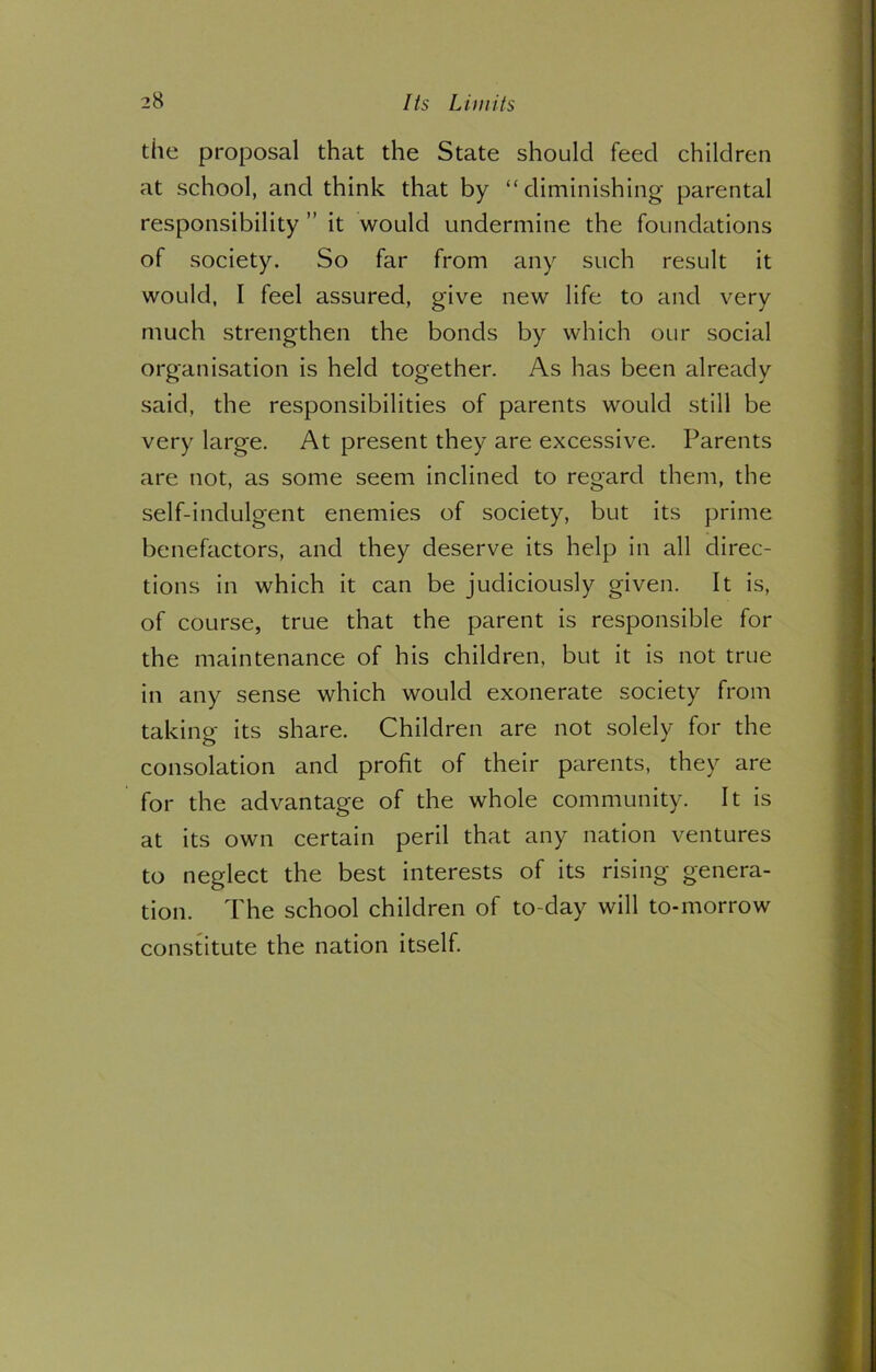 the proposal that the State should feed children at school, and think that by “diminishing parental responsibility ” it would undermine the foundations of society. So far from any such result it would, I feel assured, give new life to and very much strengthen the bonds by which our social organisation is held together. As has been already said, the responsibilities of parents would still be very large. At present they are excessive. Parents are not, as some seem inclined to regard them, the self-indulgent enemies of society, but its prime benefactors, and they deserve its help in all direc- tions in which it can be judiciously given. It is, of course, true that the parent is responsible for the maintenance of his children, but it is not true in any sense which would exonerate society from taking its share. Children are not solely for the consolation and profit of their parents, they are for the advantage of the whole community. It is at its own certain peril that any nation ventures to neglect the best interests of its rising genera- tion. The school children of to-day will to-morrow constitute the nation itself.