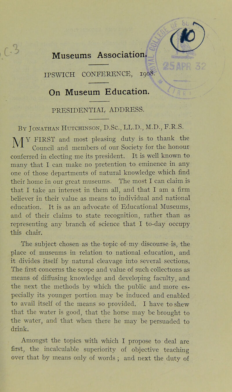 Museums Association. IPSWICH CONFERENCE, 1908. On Museum Education. PRESIDENTIAL ADDRESS. By Jonathan Hutchinson, D.Sc., LL.D., M.D., F.R.S. lV/TY FIRST and most pleasing duty is to thank the ^ Council and members of our Society for the honour conferred in electing me its president. It is well known to many that I can make no pretention to eminence in any one of those departments of natural knowledge which find their home in our great museums. The most I can claim is that I take an interest in them all, and that I am a firm believer in their value as means to individual and national education. It is as an advocate of Educational Museums, and of their claims to state recognition, rather than as representing any branch of science that I to-day occupy this chair. The subject chosen as the topic of my discourse is, the place of museums in relation to national education, and it divides itself by natural cleavage into several sections. The first concerns the scope and value of such collections as means of diffusing knowledge and developing faculty, and the next the methods by which the public and more es- pecially its younger portion may be induced and enabled to avail itself of the means so provided. I have to shew that the water is good, that the horse may be brought to the water, and that when there he may be persuaded to drink. Amongst the topics with which I propose to deal are first, the incalculable superiority of objective teaching over that by means only of words ; and next the duty of