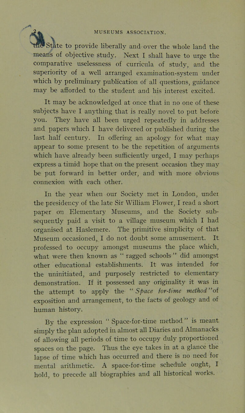 m? State to provide liberally and over the whole land the means of objective study. Next I shall have to urge the comparative uselessness of curricula of study, and the superiority of a well arranged examination-system under which by preliminary publication of all questions, guidance may be afforded to the student and his interest excited. It may be acknowledged at once that in no one of these subjects have I anything that is really novel to put before you. They have all been urged repeatedly in addresses and papers which I have delivered or published during the last half century. In offering an apology for what may appear to some present to be the repetition of arguments which have already been sufficiently urged, I may perhaps express a timid hope that on the present occasion they may be put forward in better order, and with more obvious connexion with each other. In the year when our Society met in London, under the presidency of the late Sir William Flower, I read a short paper on Fvlementary Museums, and the Society sub- sequently paid a visit to a village museum which I had organised at Haslemere. The primitive simplicity of that Museum occasioned, I do not doubt some amusement. It professed to occupy amongst museums the place which, what were then known as “ ragged schools” did amongst other educational establishments. It was intended for the uninitiated, and purposely restricted to elementary demonstration. If it possessed any originality it was in the attempt to apply the “Space for-time method”of exposition and arrangement, to the facts of geology and of human history. By the expression “ Space-for-time method ” is meant simply the plan adopted in almost all Diaries and Almanacks of allowing all periods of time to occupy duly proportioned spaces on the page. Thus the eye takes in at a glance the lapse of time which has occurred and there is no need for mental arithmetic. A space-for-time schedule ought, I hold, to precede all biographies and all historical works.