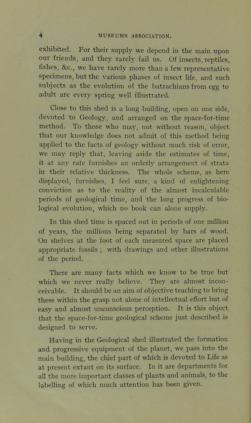 exhibited. For their supply we depend in the main upon our friends, and they rarely fail us. Of insects, reptiles, fishes, &c., we have rarely more than a few representative specimens, but the various phases of insect life, and such subjects as the evolution of the batrachiansfrom egg to adult are every spring well illustrated. Close to this shed is a long building, open on one side, devoted to Geology, and arranged on the space-for-time method. To those who may, not without reason, object that our knowledge does not admit of this method being applied to the facts of geology without much risk of error, we may reply that, leaving aside the estimates of time, it at any rate furnishes an orderly arrangement of strata in their relative thickness. The whole scheme, as here displayed, furnishes, I feel sure, a kind of enlightening conviction as to the reality of the almost incalculable periods of geological time, and the long progress of bio- logical evolution, which no book can alone supply. In this shed time is spaced out in periods of one million of years, the millions being separated by bars of wood. On shelves at the foot of each measured space are placed appropriate fossils ; with drawings and other illustrations of the period. There are many facts which we know to be true but which we never really believe. They are almost incon- ceivable. It should be an aim of objective teaching to bring these within the grasp not alone of intellectual effort but of easy and almost unconscious perception. It is this object that the space-for-time geological scheme just described is designed to serve. Having in the Geological shed illustrated the formation and progressive equipment of the planet, we pass into the main building, the chief part of which is devoted to Life as at present extant on its surface. In it are departments for all the more important classes of plants and animals, to the labelling of which much attention has been given.