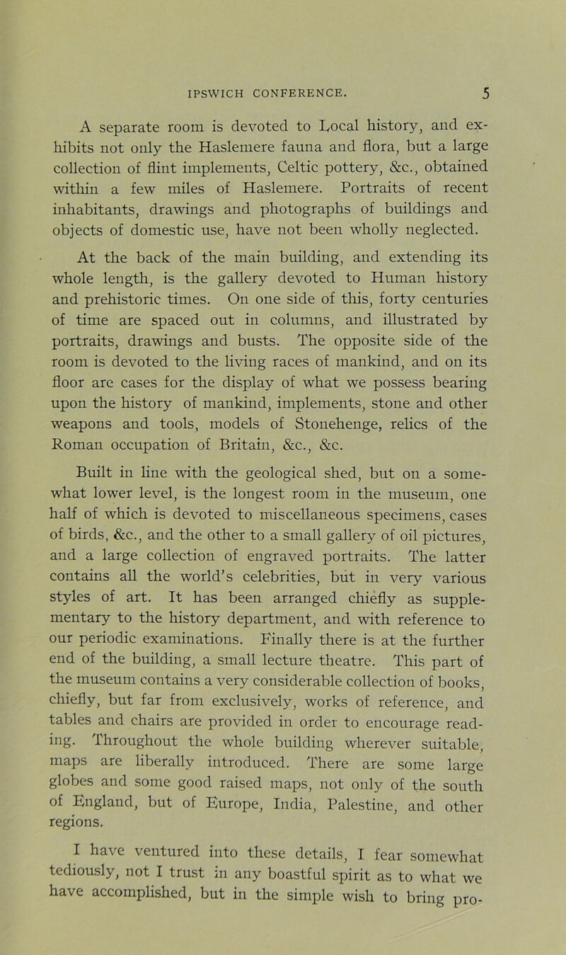 A separate room is devoted to Local history, and ex- hibits not only the Haslemere fauna and flora, but a large collection of flint implements, Celtic pottery, &c., obtained within a few miles of Haslemere. Portraits of recent inhabitants, drawings and photographs of buildings and objects of domestic use, have not been wholly neglected. At the back of the main building, and extending its whole length, is the gallery devoted to Human history and prehistoric times. On one side of this, forty centuries of time are spaced out in columns, and illustrated by portraits, drawings and busts. The opposite side of the room is devoted to the living races of mankind, and on its floor are cases for the display of what we possess bearing upon the history of mankind, implements, stone and other weapons and tools, models of Stonehenge, relics of the Roman occupation of Britain, &c., &c. Built in line with the geological shed, but on a some- what lower level, is the longest room in the museum, one half of which is devoted to miscellaneous specimens, cases of birds, &c., and the other to a small gallery of oil pictures, and a large collection of engraved portraits. The latter contains all the world’s celebrities, but in very various styles of art. It has been arranged chiefly as supple- mentary to the history department, and with reference to our periodic examinations. Finally there is at the further end of the building, a small lecture theatre. This part of the museum contains a very considerable collection of books, chiefly, but far from exclusively, works of reference, and tables and chairs are provided in order to encourage read- ing. Throughout the whole building wherever suitable, maps are liberally introduced. There are some large globes and some good raised maps, not only of the south of England, but of Europe, India, Palestine, and other regions. I have ventured into these details, I fear somewhat tediously, not I trust in any boastful spirit as to what we have accomplished, but in the simple wish to bring pro-