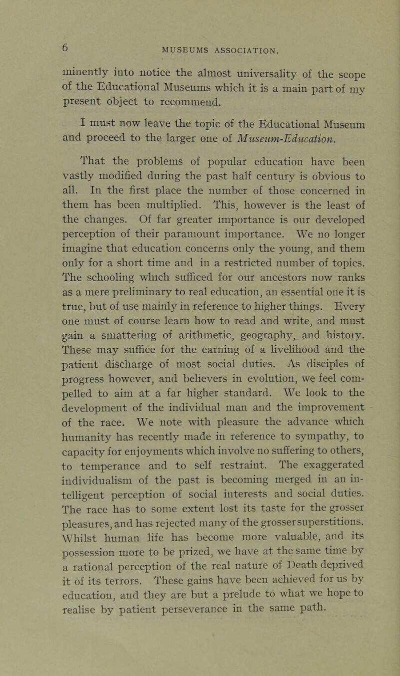 minently into notice the almost universality of the scope of the Educational Museums which it is a main part of my present object to recommend. I must now leave the topic of the Educational Museum and proceed to the larger one of Museum-Education. That the problems of popular education have been vastly modified during the past half century is obvious to all. In the first place the number of those concerned in them has been multiplied. This, however is the least of the changes. Of far greater importance is our developed perception of their paramount importance. We no longer imagine that education concerns only the young, and them only for a short time and in a restricted number of topics. The schooling which sufficed for our ancestors now ranks as a mere preliminary to real education, an essential one it is true, but of use mainly in reference to higher things. Every one must of course learn how to read and write, and must gain a smattering of arithmetic, geography, and histoiy. These may suffice for the earning of a livelihood and the patient discharge of most social duties. As disciples of progress however, and believers in evolution, we feel com- pelled to aim at a far higher standard. We look to the development of the individual man and the improvement of the race. We note with pleasure the advance which humanity has recently made in reference to sympathy, to capacity for enjoyments which involve no suffering to others, to temperance and to self restraint. The exaggerated individualism of the past is becoming merged in an in- telligent perception of social interests and social duties. The race has to some extent lost its taste for the grosser pleasures, and has rejected many of the grosser superstitions. Whilst human life has become more valuable, and its possession more to be prized, we have at the same time by a rational perception of the real nature of Death deprived it of its terrors. These gains have been achieved for us by education, and they are but a prelude to what we hope to realise by patient perseverance in the same path.