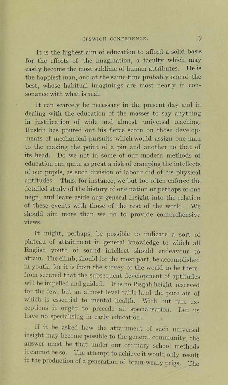 It is the highest aim of education to afford a solid basis for the efforts of the imagination, a faculty which may easily become the most sublime of human attributes. He is the happiest man, and at the same time probably one of the best, whose habitual imaginings are most nearly in con- sonance with what is real. It can scarcely be necessary in the present day and in dealing with the education of the masses to say anything in justification of wide and almost universal teaching. Rusldn has poured out his fierce scorn on those develop- ments of mechanical pursuits which would assign one man to the making the point of a pin and another to that of its head. Do we not in some of our modern methods of education run quite as great a risk of cramping the intellects of our pupils, as such division of labour did of his physical aptitudes. Thus, for instance, we but too often enforce the detailed study of the history of one nation or perhaps of one reign, and leave aside any general insight into the relation of these events with those of the rest of the world. We should aim more than we do to provide comprehensive views. It might, perhaps, be possible to indicate a sort of plateau of attainment in general knowledge to which all English youth of sound intellect should endeavour to attain. The climb, should for the most part, be accomplished in youth, for it is from the survey of the world to be there- from secured that the subsequent development of aptitudes will be impelled and guided. It is no Pisgah height reserved for the few, but an almost level table-land the pure air of which is essential to mental health. With but rare ex- ceptions it ought to precede all specialisation. Let us have no specialising in early education. If it be asked how the attainment of such universal insight may become possible to the general community, the answer must be that under our ordinary school methods it cannot be so. The attempt to achieve it would only result in the production of a generation of brain-weary prigs. The