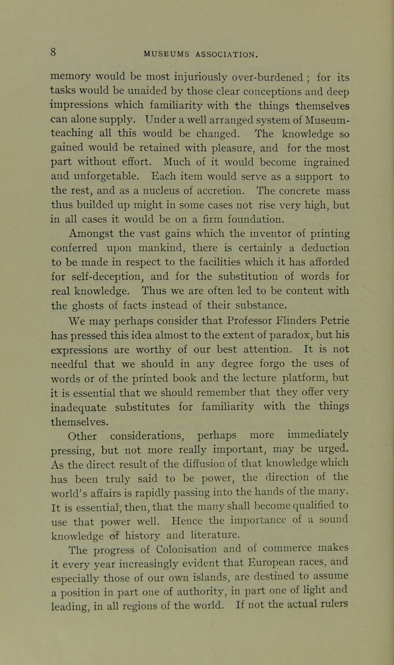 memory would be most injuriously over-burdened ; for its tasks would be unaided by those clear conceptions and deep impressions which familiarity with the things themselves can alone supply. Under a well arranged system of Museum- teaching all this would be changed. The knowledge so gained would be retained with pleasure, and for the most part without effort. Much of it would become ingrained and unforgetable. Each item would serve as a support to the rest, and as a nucleus of accretion. The concrete mass thus builded up might in some cases not rise very high, but in all cases it would be on a firm foundation. Amongst the vast gains which the inventor of piinting conferred upon mankind, there is certainly a deduction to be made in respect to the facilities which it has afforded for self-deception, and for the substitution of words for real knowledge. Thus we are often led to be content with the ghosts of facts instead of their substance. We may perhaps consider that Professor Flinders Petrie has pressed this idea almost to the extent of paradox, but his expressions are worthy of our best attention. It is not needful that we should in any degree forgo the uses of words or of the printed book and the lecture platform, but it is essential that we should remember that they offer very inadequate substitutes for familiarity with the things themselves. Other considerations, perhaps more immediately pressing, but not more really important, may be urged. As the direct result of the diffusion of that knowledge which has been truly said to be power, the direction of the world’s affairs is rapidly passing into the hands of the many. It is essential, then, that the many shall become qualified to use that power well. Plence the importance of a sound knowledge of history and literature. The progress of Colonisation and of commerce makes it every year increasingly evident that European races, and especially those of our own islands, are destined to assume a position in part one of authority, in part one of light and leading, in all regions of the world. If not the actual rulers
